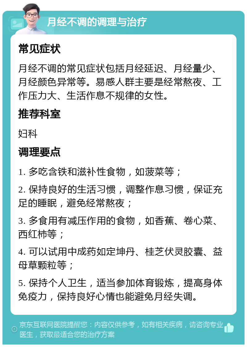 月经不调的调理与治疗 常见症状 月经不调的常见症状包括月经延迟、月经量少、月经颜色异常等。易感人群主要是经常熬夜、工作压力大、生活作息不规律的女性。 推荐科室 妇科 调理要点 1. 多吃含铁和滋补性食物，如菠菜等； 2. 保持良好的生活习惯，调整作息习惯，保证充足的睡眠，避免经常熬夜； 3. 多食用有减压作用的食物，如香蕉、卷心菜、西红柿等； 4. 可以试用中成药如定坤丹、桂芝伏灵胶囊、益母草颗粒等； 5. 保持个人卫生，适当参加体育锻炼，提高身体免疫力，保持良好心情也能避免月经失调。