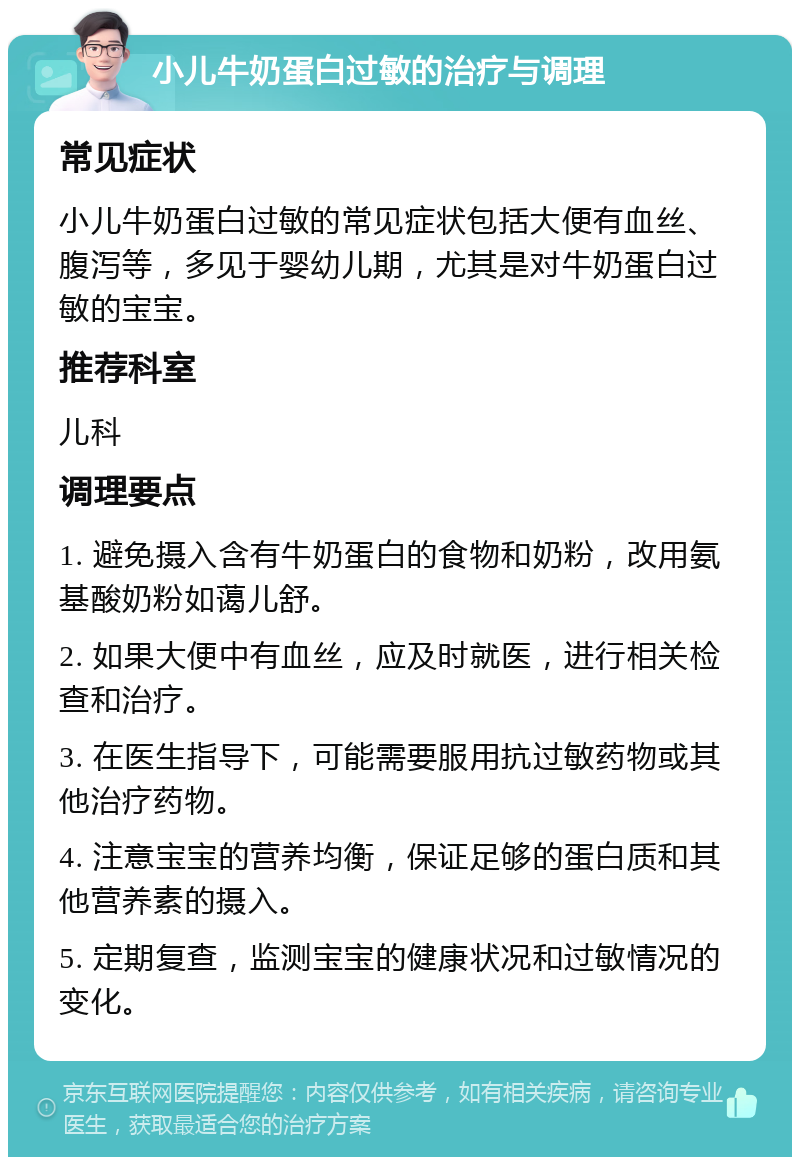 小儿牛奶蛋白过敏的治疗与调理 常见症状 小儿牛奶蛋白过敏的常见症状包括大便有血丝、腹泻等，多见于婴幼儿期，尤其是对牛奶蛋白过敏的宝宝。 推荐科室 儿科 调理要点 1. 避免摄入含有牛奶蛋白的食物和奶粉，改用氨基酸奶粉如蔼儿舒。 2. 如果大便中有血丝，应及时就医，进行相关检查和治疗。 3. 在医生指导下，可能需要服用抗过敏药物或其他治疗药物。 4. 注意宝宝的营养均衡，保证足够的蛋白质和其他营养素的摄入。 5. 定期复查，监测宝宝的健康状况和过敏情况的变化。