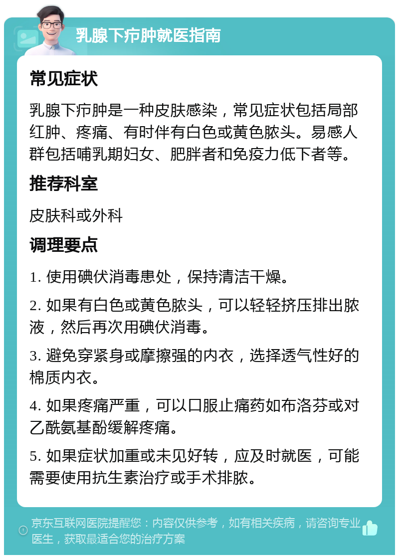 乳腺下疖肿就医指南 常见症状 乳腺下疖肿是一种皮肤感染，常见症状包括局部红肿、疼痛、有时伴有白色或黄色脓头。易感人群包括哺乳期妇女、肥胖者和免疫力低下者等。 推荐科室 皮肤科或外科 调理要点 1. 使用碘伏消毒患处，保持清洁干燥。 2. 如果有白色或黄色脓头，可以轻轻挤压排出脓液，然后再次用碘伏消毒。 3. 避免穿紧身或摩擦强的内衣，选择透气性好的棉质内衣。 4. 如果疼痛严重，可以口服止痛药如布洛芬或对乙酰氨基酚缓解疼痛。 5. 如果症状加重或未见好转，应及时就医，可能需要使用抗生素治疗或手术排脓。