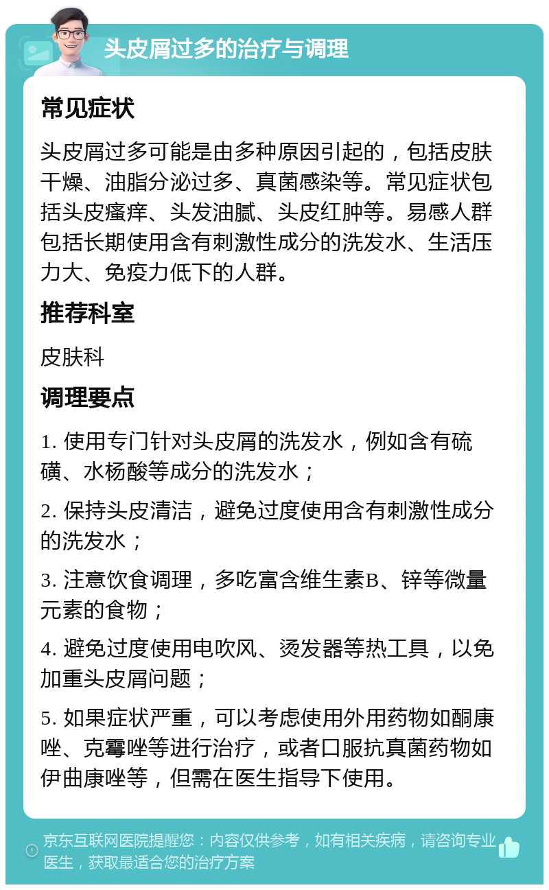 头皮屑过多的治疗与调理 常见症状 头皮屑过多可能是由多种原因引起的，包括皮肤干燥、油脂分泌过多、真菌感染等。常见症状包括头皮瘙痒、头发油腻、头皮红肿等。易感人群包括长期使用含有刺激性成分的洗发水、生活压力大、免疫力低下的人群。 推荐科室 皮肤科 调理要点 1. 使用专门针对头皮屑的洗发水，例如含有硫磺、水杨酸等成分的洗发水； 2. 保持头皮清洁，避免过度使用含有刺激性成分的洗发水； 3. 注意饮食调理，多吃富含维生素B、锌等微量元素的食物； 4. 避免过度使用电吹风、烫发器等热工具，以免加重头皮屑问题； 5. 如果症状严重，可以考虑使用外用药物如酮康唑、克霉唑等进行治疗，或者口服抗真菌药物如伊曲康唑等，但需在医生指导下使用。