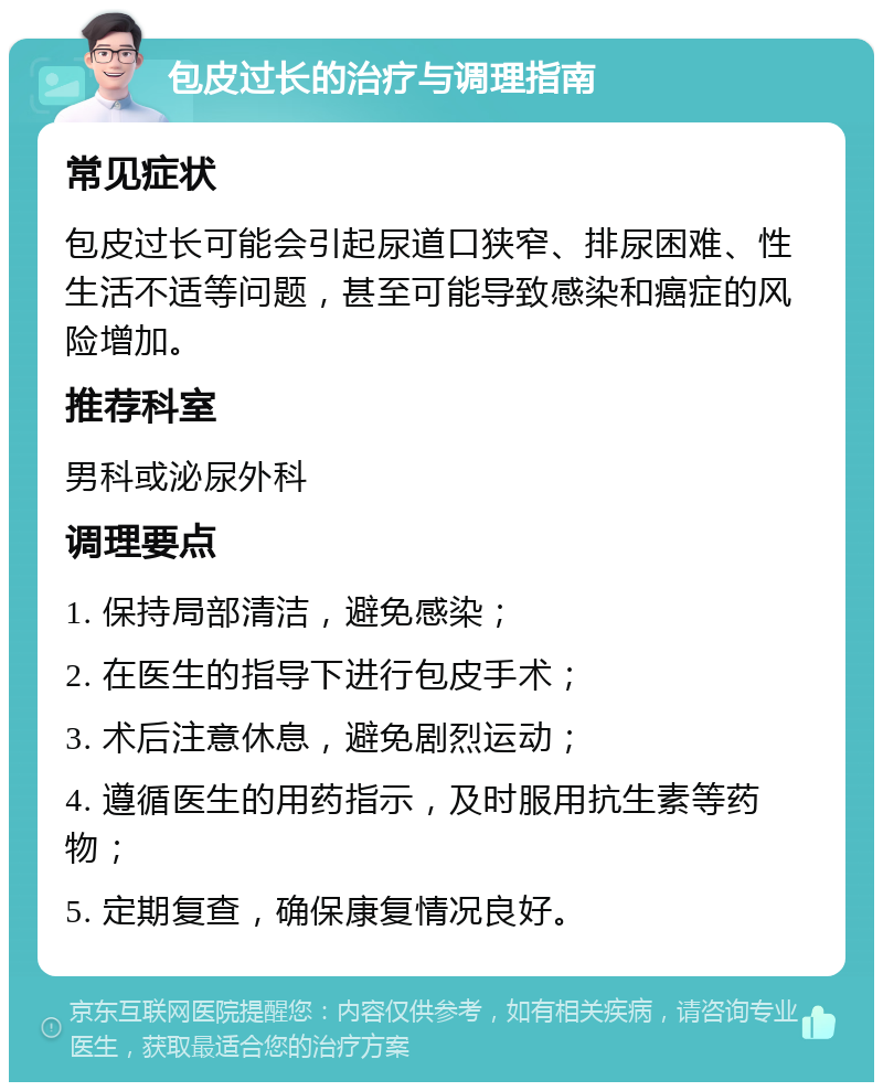 包皮过长的治疗与调理指南 常见症状 包皮过长可能会引起尿道口狭窄、排尿困难、性生活不适等问题，甚至可能导致感染和癌症的风险增加。 推荐科室 男科或泌尿外科 调理要点 1. 保持局部清洁，避免感染； 2. 在医生的指导下进行包皮手术； 3. 术后注意休息，避免剧烈运动； 4. 遵循医生的用药指示，及时服用抗生素等药物； 5. 定期复查，确保康复情况良好。