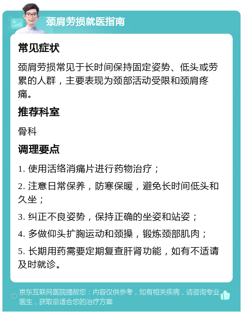 颈肩劳损就医指南 常见症状 颈肩劳损常见于长时间保持固定姿势、低头或劳累的人群，主要表现为颈部活动受限和颈肩疼痛。 推荐科室 骨科 调理要点 1. 使用活络消痛片进行药物治疗； 2. 注意日常保养，防寒保暖，避免长时间低头和久坐； 3. 纠正不良姿势，保持正确的坐姿和站姿； 4. 多做仰头扩胸运动和颈操，锻炼颈部肌肉； 5. 长期用药需要定期复查肝肾功能，如有不适请及时就诊。