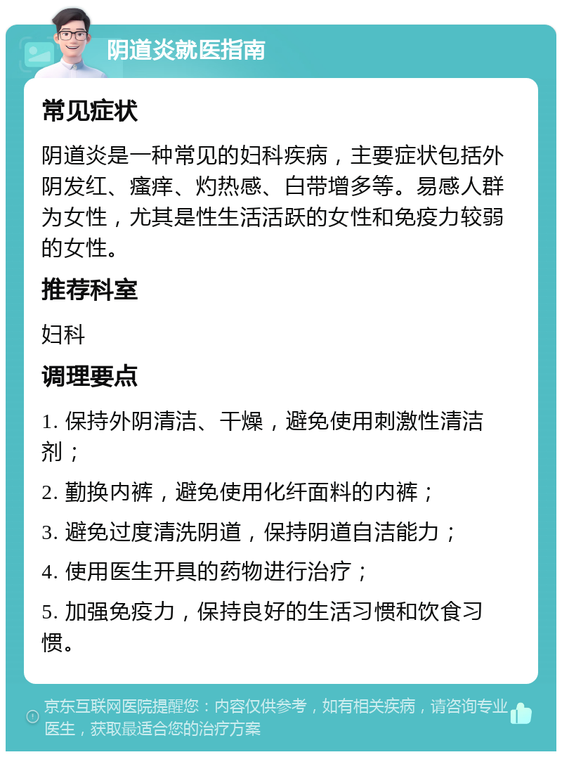 阴道炎就医指南 常见症状 阴道炎是一种常见的妇科疾病，主要症状包括外阴发红、瘙痒、灼热感、白带增多等。易感人群为女性，尤其是性生活活跃的女性和免疫力较弱的女性。 推荐科室 妇科 调理要点 1. 保持外阴清洁、干燥，避免使用刺激性清洁剂； 2. 勤换内裤，避免使用化纤面料的内裤； 3. 避免过度清洗阴道，保持阴道自洁能力； 4. 使用医生开具的药物进行治疗； 5. 加强免疫力，保持良好的生活习惯和饮食习惯。