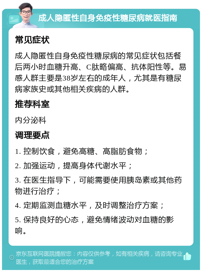 成人隐匿性自身免疫性糖尿病就医指南 常见症状 成人隐匿性自身免疫性糖尿病的常见症状包括餐后两小时血糖升高、C肽略偏高、抗体阳性等。易感人群主要是38岁左右的成年人，尤其是有糖尿病家族史或其他相关疾病的人群。 推荐科室 内分泌科 调理要点 1. 控制饮食，避免高糖、高脂肪食物； 2. 加强运动，提高身体代谢水平； 3. 在医生指导下，可能需要使用胰岛素或其他药物进行治疗； 4. 定期监测血糖水平，及时调整治疗方案； 5. 保持良好的心态，避免情绪波动对血糖的影响。