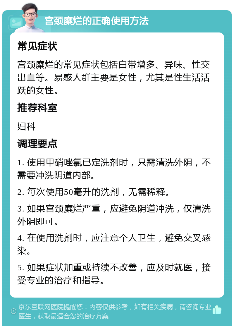 宫颈糜烂的正确使用方法 常见症状 宫颈糜烂的常见症状包括白带增多、异味、性交出血等。易感人群主要是女性，尤其是性生活活跃的女性。 推荐科室 妇科 调理要点 1. 使用甲硝唑氯已定洗剂时，只需清洗外阴，不需要冲洗阴道内部。 2. 每次使用50毫升的洗剂，无需稀释。 3. 如果宫颈糜烂严重，应避免阴道冲洗，仅清洗外阴即可。 4. 在使用洗剂时，应注意个人卫生，避免交叉感染。 5. 如果症状加重或持续不改善，应及时就医，接受专业的治疗和指导。