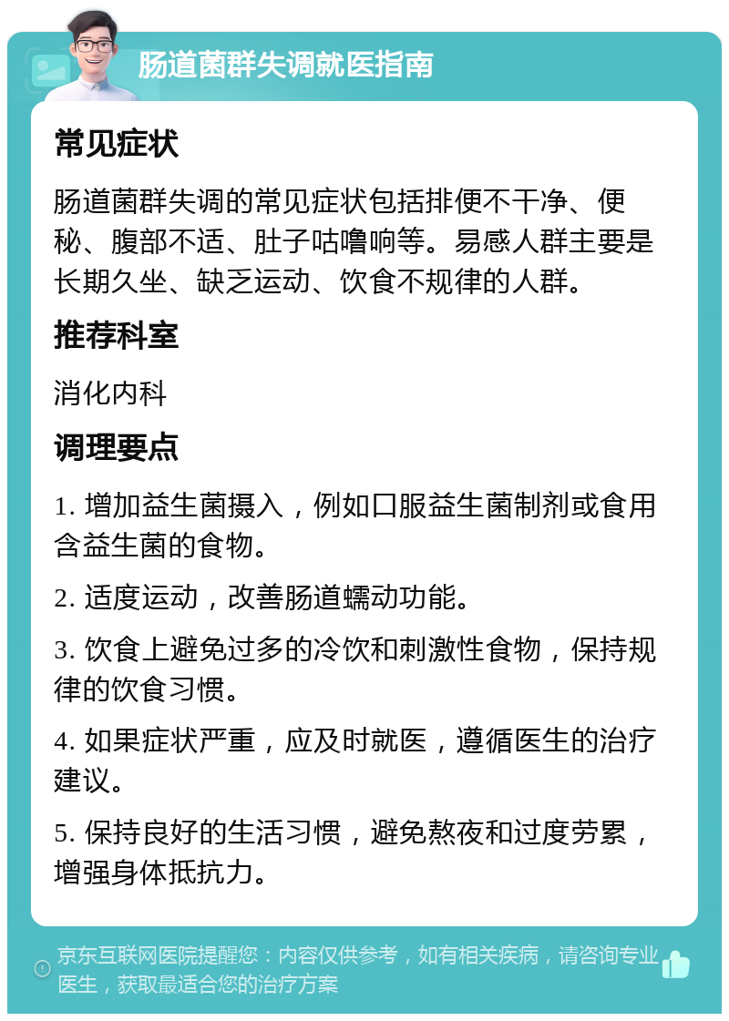 肠道菌群失调就医指南 常见症状 肠道菌群失调的常见症状包括排便不干净、便秘、腹部不适、肚子咕噜响等。易感人群主要是长期久坐、缺乏运动、饮食不规律的人群。 推荐科室 消化内科 调理要点 1. 增加益生菌摄入，例如口服益生菌制剂或食用含益生菌的食物。 2. 适度运动，改善肠道蠕动功能。 3. 饮食上避免过多的冷饮和刺激性食物，保持规律的饮食习惯。 4. 如果症状严重，应及时就医，遵循医生的治疗建议。 5. 保持良好的生活习惯，避免熬夜和过度劳累，增强身体抵抗力。