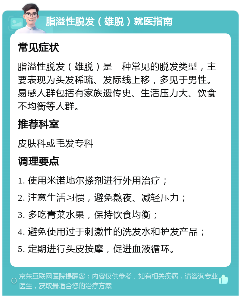 脂溢性脱发（雄脱）就医指南 常见症状 脂溢性脱发（雄脱）是一种常见的脱发类型，主要表现为头发稀疏、发际线上移，多见于男性。易感人群包括有家族遗传史、生活压力大、饮食不均衡等人群。 推荐科室 皮肤科或毛发专科 调理要点 1. 使用米诺地尔搽剂进行外用治疗； 2. 注意生活习惯，避免熬夜、减轻压力； 3. 多吃青菜水果，保持饮食均衡； 4. 避免使用过于刺激性的洗发水和护发产品； 5. 定期进行头皮按摩，促进血液循环。