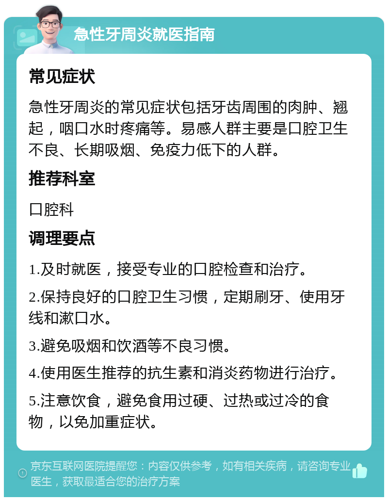 急性牙周炎就医指南 常见症状 急性牙周炎的常见症状包括牙齿周围的肉肿、翘起，咽口水时疼痛等。易感人群主要是口腔卫生不良、长期吸烟、免疫力低下的人群。 推荐科室 口腔科 调理要点 1.及时就医，接受专业的口腔检查和治疗。 2.保持良好的口腔卫生习惯，定期刷牙、使用牙线和漱口水。 3.避免吸烟和饮酒等不良习惯。 4.使用医生推荐的抗生素和消炎药物进行治疗。 5.注意饮食，避免食用过硬、过热或过冷的食物，以免加重症状。