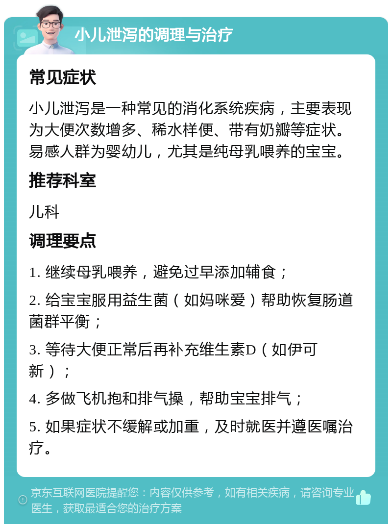 小儿泄泻的调理与治疗 常见症状 小儿泄泻是一种常见的消化系统疾病，主要表现为大便次数增多、稀水样便、带有奶瓣等症状。易感人群为婴幼儿，尤其是纯母乳喂养的宝宝。 推荐科室 儿科 调理要点 1. 继续母乳喂养，避免过早添加辅食； 2. 给宝宝服用益生菌（如妈咪爱）帮助恢复肠道菌群平衡； 3. 等待大便正常后再补充维生素D（如伊可新）； 4. 多做飞机抱和排气操，帮助宝宝排气； 5. 如果症状不缓解或加重，及时就医并遵医嘱治疗。