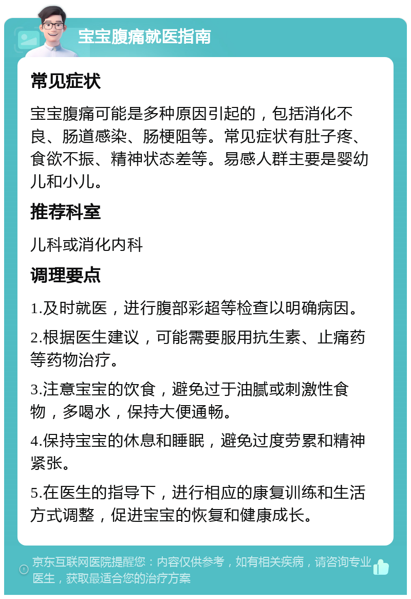 宝宝腹痛就医指南 常见症状 宝宝腹痛可能是多种原因引起的，包括消化不良、肠道感染、肠梗阻等。常见症状有肚子疼、食欲不振、精神状态差等。易感人群主要是婴幼儿和小儿。 推荐科室 儿科或消化内科 调理要点 1.及时就医，进行腹部彩超等检查以明确病因。 2.根据医生建议，可能需要服用抗生素、止痛药等药物治疗。 3.注意宝宝的饮食，避免过于油腻或刺激性食物，多喝水，保持大便通畅。 4.保持宝宝的休息和睡眠，避免过度劳累和精神紧张。 5.在医生的指导下，进行相应的康复训练和生活方式调整，促进宝宝的恢复和健康成长。