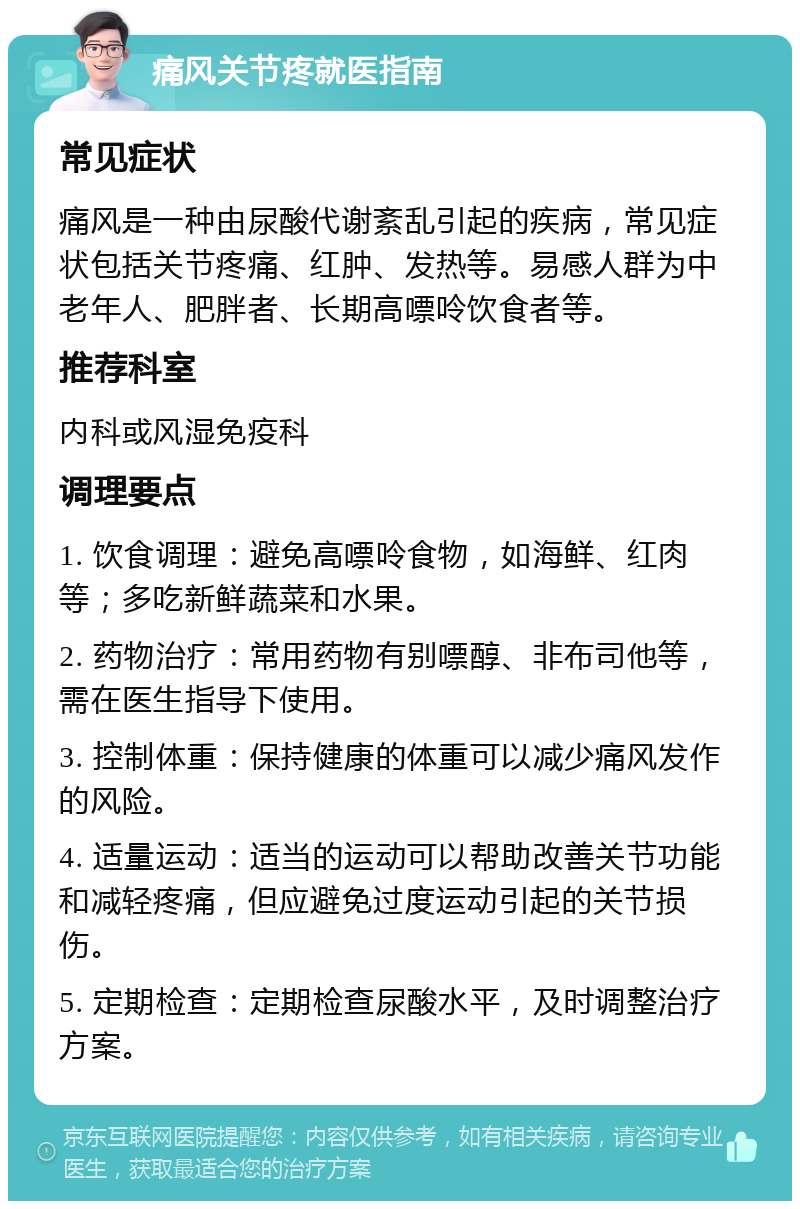 痛风关节疼就医指南 常见症状 痛风是一种由尿酸代谢紊乱引起的疾病，常见症状包括关节疼痛、红肿、发热等。易感人群为中老年人、肥胖者、长期高嘌呤饮食者等。 推荐科室 内科或风湿免疫科 调理要点 1. 饮食调理：避免高嘌呤食物，如海鲜、红肉等；多吃新鲜蔬菜和水果。 2. 药物治疗：常用药物有别嘌醇、非布司他等，需在医生指导下使用。 3. 控制体重：保持健康的体重可以减少痛风发作的风险。 4. 适量运动：适当的运动可以帮助改善关节功能和减轻疼痛，但应避免过度运动引起的关节损伤。 5. 定期检查：定期检查尿酸水平，及时调整治疗方案。