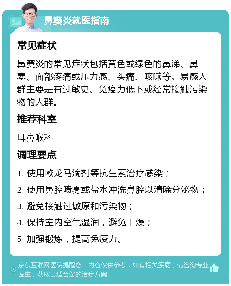 鼻窦炎就医指南 常见症状 鼻窦炎的常见症状包括黄色或绿色的鼻涕、鼻塞、面部疼痛或压力感、头痛、咳嗽等。易感人群主要是有过敏史、免疫力低下或经常接触污染物的人群。 推荐科室 耳鼻喉科 调理要点 1. 使用欧龙马滴剂等抗生素治疗感染； 2. 使用鼻腔喷雾或盐水冲洗鼻腔以清除分泌物； 3. 避免接触过敏原和污染物； 4. 保持室内空气湿润，避免干燥； 5. 加强锻炼，提高免疫力。