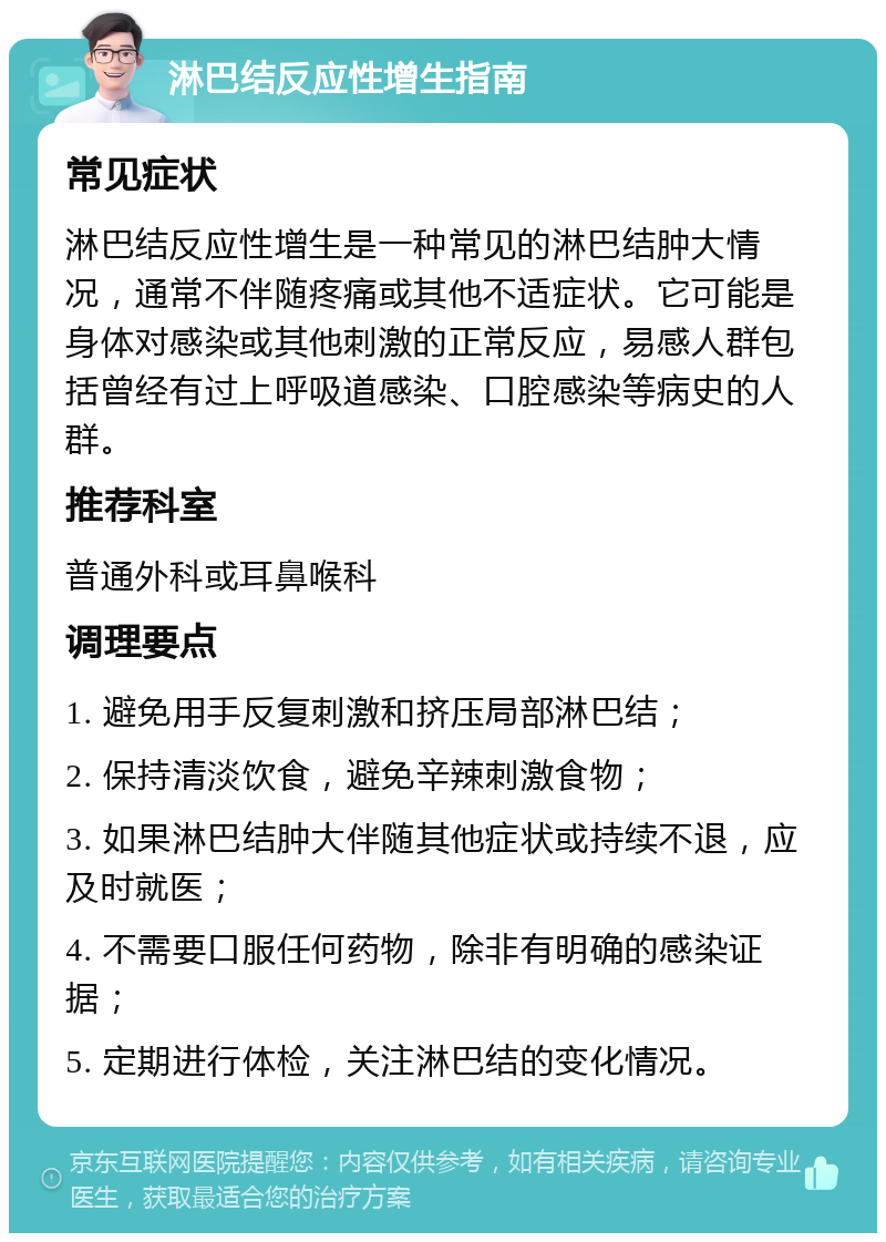 淋巴结反应性增生指南 常见症状 淋巴结反应性增生是一种常见的淋巴结肿大情况，通常不伴随疼痛或其他不适症状。它可能是身体对感染或其他刺激的正常反应，易感人群包括曾经有过上呼吸道感染、口腔感染等病史的人群。 推荐科室 普通外科或耳鼻喉科 调理要点 1. 避免用手反复刺激和挤压局部淋巴结； 2. 保持清淡饮食，避免辛辣刺激食物； 3. 如果淋巴结肿大伴随其他症状或持续不退，应及时就医； 4. 不需要口服任何药物，除非有明确的感染证据； 5. 定期进行体检，关注淋巴结的变化情况。