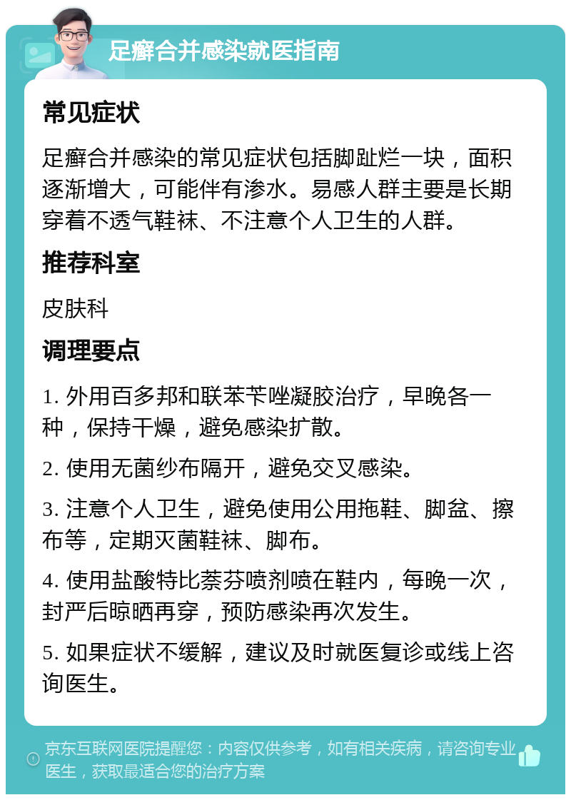 足癣合并感染就医指南 常见症状 足癣合并感染的常见症状包括脚趾烂一块，面积逐渐增大，可能伴有渗水。易感人群主要是长期穿着不透气鞋袜、不注意个人卫生的人群。 推荐科室 皮肤科 调理要点 1. 外用百多邦和联苯苄唑凝胶治疗，早晚各一种，保持干燥，避免感染扩散。 2. 使用无菌纱布隔开，避免交叉感染。 3. 注意个人卫生，避免使用公用拖鞋、脚盆、擦布等，定期灭菌鞋袜、脚布。 4. 使用盐酸特比萘芬喷剂喷在鞋内，每晚一次，封严后晾晒再穿，预防感染再次发生。 5. 如果症状不缓解，建议及时就医复诊或线上咨询医生。