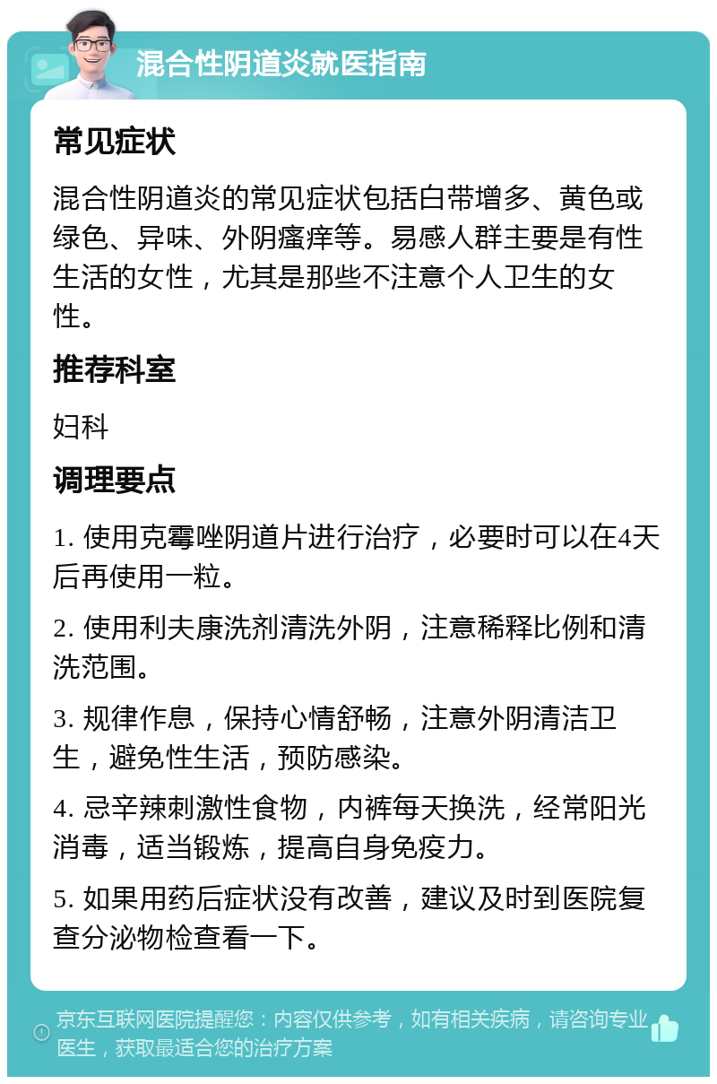 混合性阴道炎就医指南 常见症状 混合性阴道炎的常见症状包括白带增多、黄色或绿色、异味、外阴瘙痒等。易感人群主要是有性生活的女性，尤其是那些不注意个人卫生的女性。 推荐科室 妇科 调理要点 1. 使用克霉唑阴道片进行治疗，必要时可以在4天后再使用一粒。 2. 使用利夫康洗剂清洗外阴，注意稀释比例和清洗范围。 3. 规律作息，保持心情舒畅，注意外阴清洁卫生，避免性生活，预防感染。 4. 忌辛辣刺激性食物，内裤每天换洗，经常阳光消毒，适当锻炼，提高自身免疫力。 5. 如果用药后症状没有改善，建议及时到医院复查分泌物检查看一下。