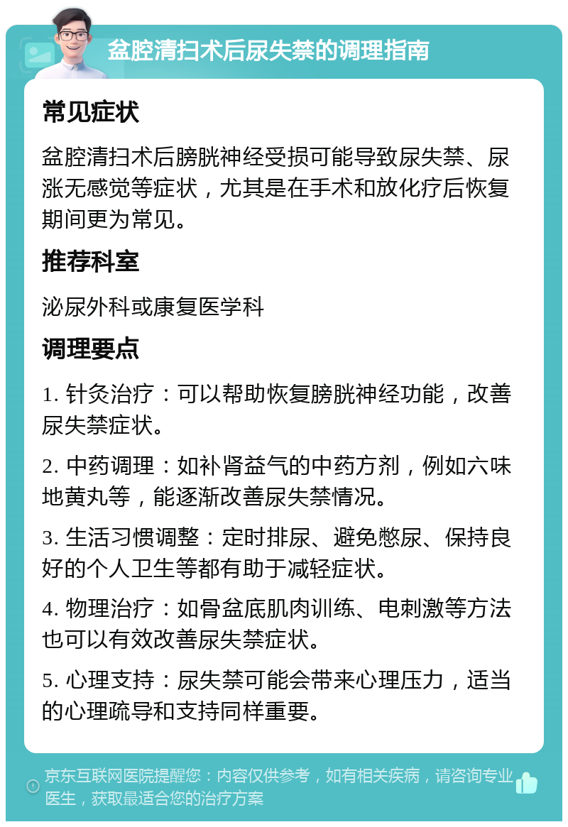 盆腔清扫术后尿失禁的调理指南 常见症状 盆腔清扫术后膀胱神经受损可能导致尿失禁、尿涨无感觉等症状，尤其是在手术和放化疗后恢复期间更为常见。 推荐科室 泌尿外科或康复医学科 调理要点 1. 针灸治疗：可以帮助恢复膀胱神经功能，改善尿失禁症状。 2. 中药调理：如补肾益气的中药方剂，例如六味地黄丸等，能逐渐改善尿失禁情况。 3. 生活习惯调整：定时排尿、避免憋尿、保持良好的个人卫生等都有助于减轻症状。 4. 物理治疗：如骨盆底肌肉训练、电刺激等方法也可以有效改善尿失禁症状。 5. 心理支持：尿失禁可能会带来心理压力，适当的心理疏导和支持同样重要。