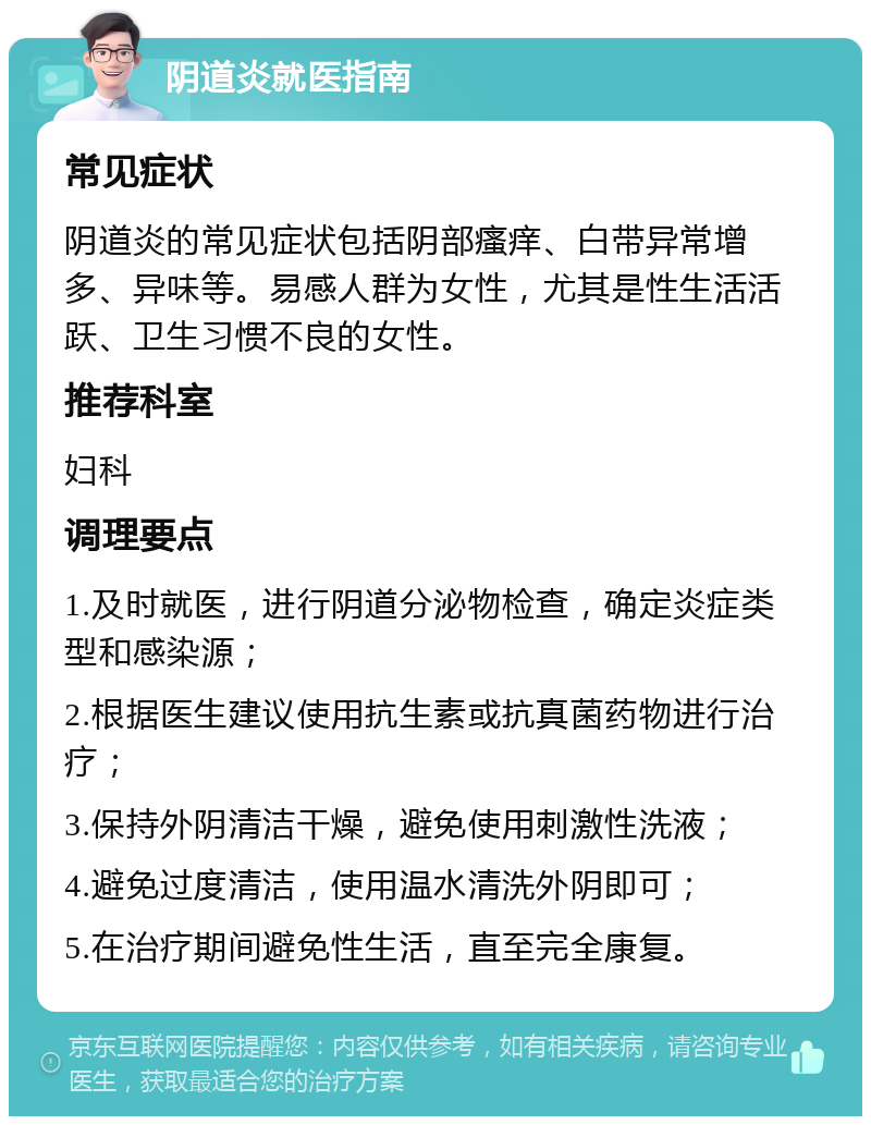 阴道炎就医指南 常见症状 阴道炎的常见症状包括阴部瘙痒、白带异常增多、异味等。易感人群为女性，尤其是性生活活跃、卫生习惯不良的女性。 推荐科室 妇科 调理要点 1.及时就医，进行阴道分泌物检查，确定炎症类型和感染源； 2.根据医生建议使用抗生素或抗真菌药物进行治疗； 3.保持外阴清洁干燥，避免使用刺激性洗液； 4.避免过度清洁，使用温水清洗外阴即可； 5.在治疗期间避免性生活，直至完全康复。