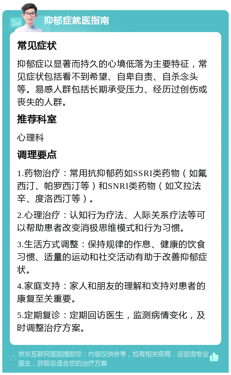 抑郁症就医指南 常见症状 抑郁症以显著而持久的心境低落为主要特征，常见症状包括看不到希望、自卑自责、自杀念头等。易感人群包括长期承受压力、经历过创伤或丧失的人群。 推荐科室 心理科 调理要点 1.药物治疗：常用抗抑郁药如SSRI类药物（如氟西汀、帕罗西汀等）和SNRI类药物（如文拉法辛、度洛西汀等）。 2.心理治疗：认知行为疗法、人际关系疗法等可以帮助患者改变消极思维模式和行为习惯。 3.生活方式调整：保持规律的作息、健康的饮食习惯、适量的运动和社交活动有助于改善抑郁症状。 4.家庭支持：家人和朋友的理解和支持对患者的康复至关重要。 5.定期复诊：定期回访医生，监测病情变化，及时调整治疗方案。