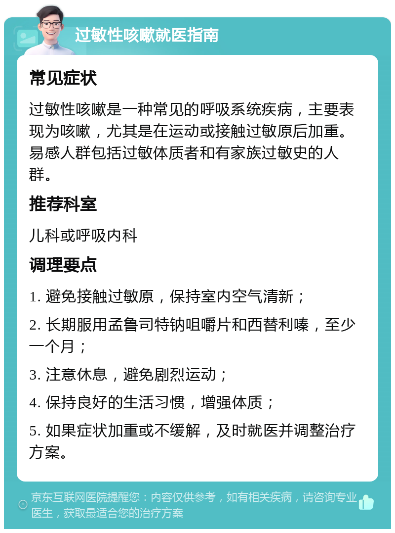 过敏性咳嗽就医指南 常见症状 过敏性咳嗽是一种常见的呼吸系统疾病，主要表现为咳嗽，尤其是在运动或接触过敏原后加重。易感人群包括过敏体质者和有家族过敏史的人群。 推荐科室 儿科或呼吸内科 调理要点 1. 避免接触过敏原，保持室内空气清新； 2. 长期服用孟鲁司特钠咀嚼片和西替利嗪，至少一个月； 3. 注意休息，避免剧烈运动； 4. 保持良好的生活习惯，增强体质； 5. 如果症状加重或不缓解，及时就医并调整治疗方案。