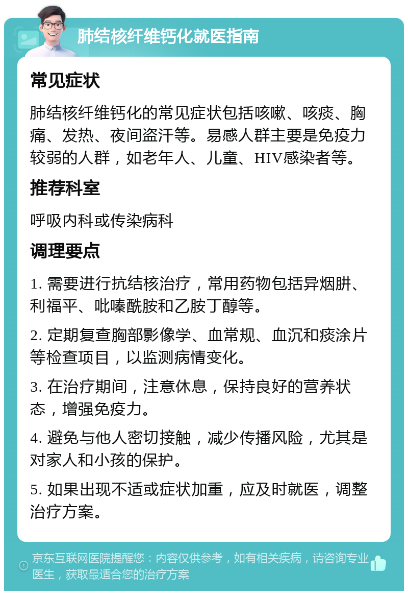 肺结核纤维钙化就医指南 常见症状 肺结核纤维钙化的常见症状包括咳嗽、咳痰、胸痛、发热、夜间盗汗等。易感人群主要是免疫力较弱的人群，如老年人、儿童、HIV感染者等。 推荐科室 呼吸内科或传染病科 调理要点 1. 需要进行抗结核治疗，常用药物包括异烟肼、利福平、吡嗪酰胺和乙胺丁醇等。 2. 定期复查胸部影像学、血常规、血沉和痰涂片等检查项目，以监测病情变化。 3. 在治疗期间，注意休息，保持良好的营养状态，增强免疫力。 4. 避免与他人密切接触，减少传播风险，尤其是对家人和小孩的保护。 5. 如果出现不适或症状加重，应及时就医，调整治疗方案。