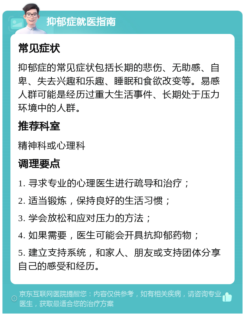 抑郁症就医指南 常见症状 抑郁症的常见症状包括长期的悲伤、无助感、自卑、失去兴趣和乐趣、睡眠和食欲改变等。易感人群可能是经历过重大生活事件、长期处于压力环境中的人群。 推荐科室 精神科或心理科 调理要点 1. 寻求专业的心理医生进行疏导和治疗； 2. 适当锻炼，保持良好的生活习惯； 3. 学会放松和应对压力的方法； 4. 如果需要，医生可能会开具抗抑郁药物； 5. 建立支持系统，和家人、朋友或支持团体分享自己的感受和经历。