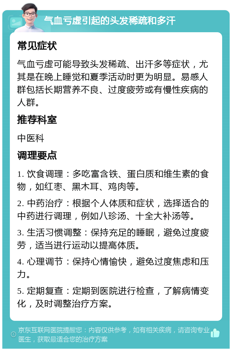 气血亏虚引起的头发稀疏和多汗 常见症状 气血亏虚可能导致头发稀疏、出汗多等症状，尤其是在晚上睡觉和夏季活动时更为明显。易感人群包括长期营养不良、过度疲劳或有慢性疾病的人群。 推荐科室 中医科 调理要点 1. 饮食调理：多吃富含铁、蛋白质和维生素的食物，如红枣、黑木耳、鸡肉等。 2. 中药治疗：根据个人体质和症状，选择适合的中药进行调理，例如八珍汤、十全大补汤等。 3. 生活习惯调整：保持充足的睡眠，避免过度疲劳，适当进行运动以提高体质。 4. 心理调节：保持心情愉快，避免过度焦虑和压力。 5. 定期复查：定期到医院进行检查，了解病情变化，及时调整治疗方案。