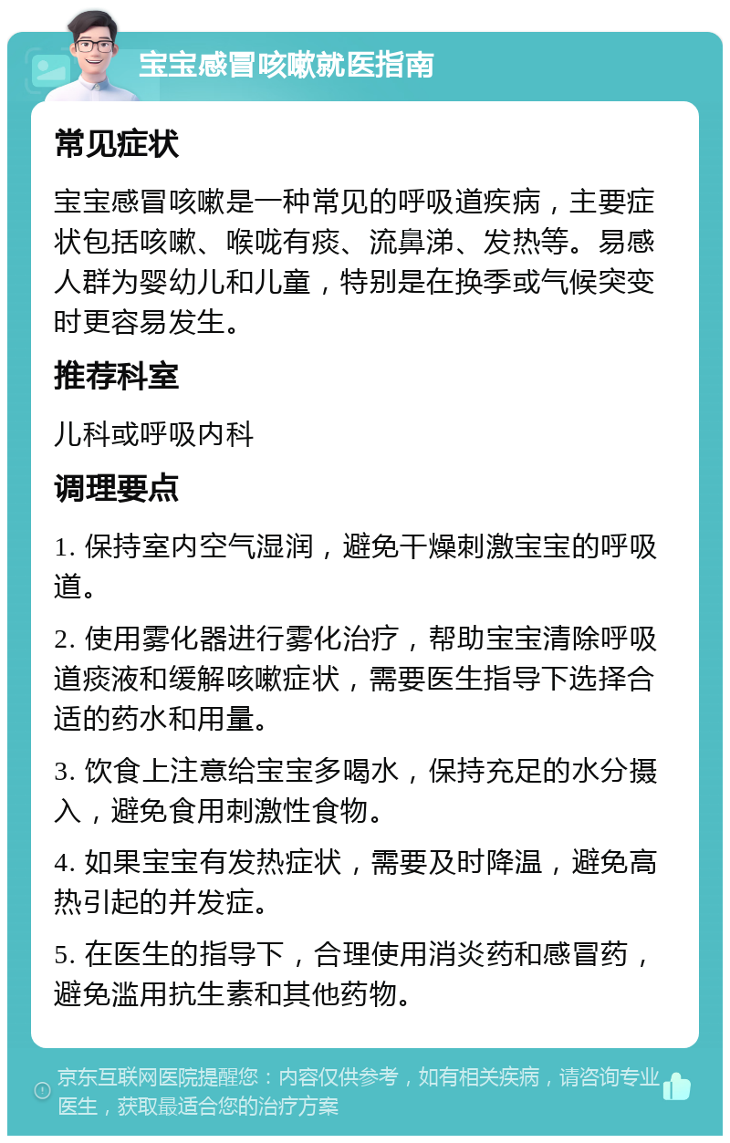 宝宝感冒咳嗽就医指南 常见症状 宝宝感冒咳嗽是一种常见的呼吸道疾病，主要症状包括咳嗽、喉咙有痰、流鼻涕、发热等。易感人群为婴幼儿和儿童，特别是在换季或气候突变时更容易发生。 推荐科室 儿科或呼吸内科 调理要点 1. 保持室内空气湿润，避免干燥刺激宝宝的呼吸道。 2. 使用雾化器进行雾化治疗，帮助宝宝清除呼吸道痰液和缓解咳嗽症状，需要医生指导下选择合适的药水和用量。 3. 饮食上注意给宝宝多喝水，保持充足的水分摄入，避免食用刺激性食物。 4. 如果宝宝有发热症状，需要及时降温，避免高热引起的并发症。 5. 在医生的指导下，合理使用消炎药和感冒药，避免滥用抗生素和其他药物。