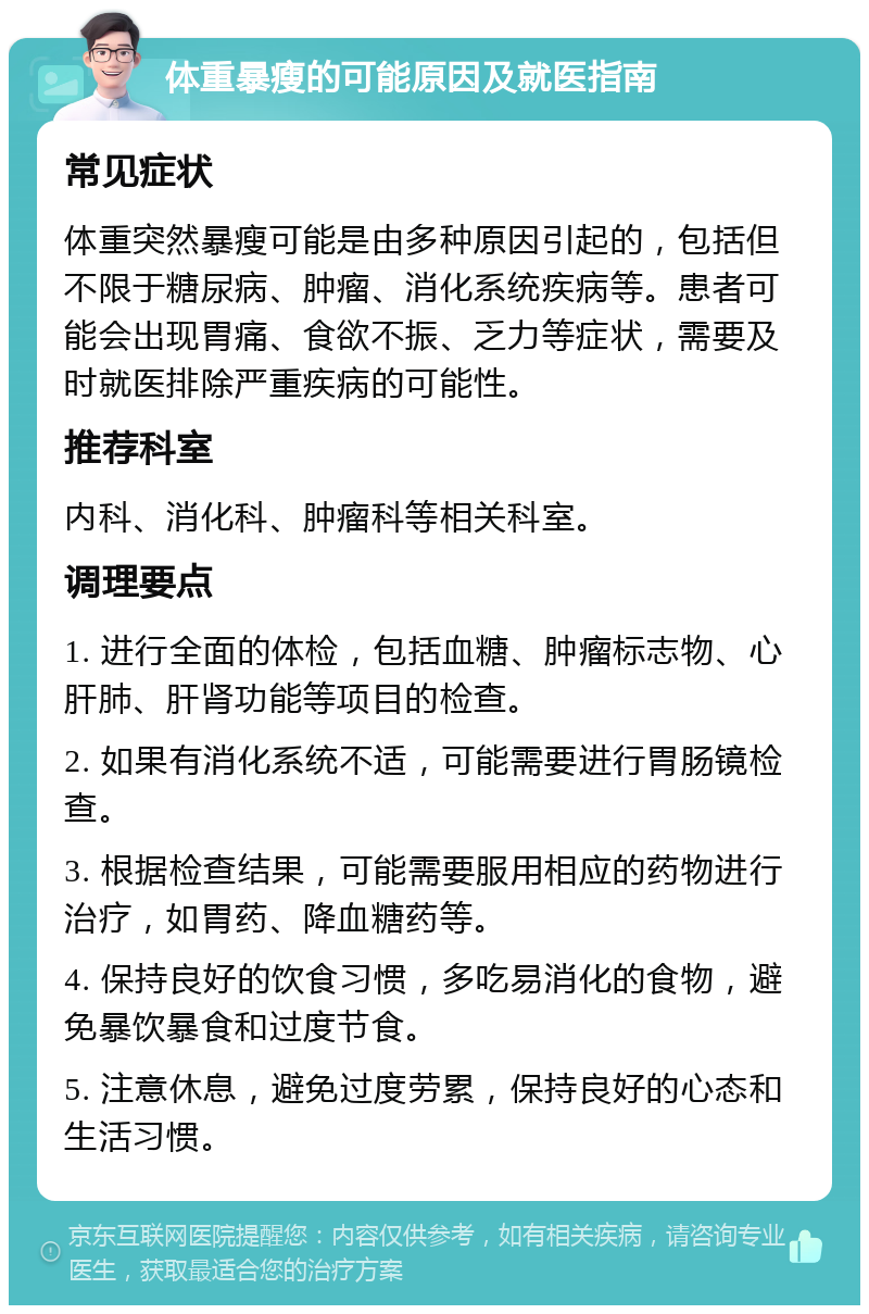 体重暴瘦的可能原因及就医指南 常见症状 体重突然暴瘦可能是由多种原因引起的，包括但不限于糖尿病、肿瘤、消化系统疾病等。患者可能会出现胃痛、食欲不振、乏力等症状，需要及时就医排除严重疾病的可能性。 推荐科室 内科、消化科、肿瘤科等相关科室。 调理要点 1. 进行全面的体检，包括血糖、肿瘤标志物、心肝肺、肝肾功能等项目的检查。 2. 如果有消化系统不适，可能需要进行胃肠镜检查。 3. 根据检查结果，可能需要服用相应的药物进行治疗，如胃药、降血糖药等。 4. 保持良好的饮食习惯，多吃易消化的食物，避免暴饮暴食和过度节食。 5. 注意休息，避免过度劳累，保持良好的心态和生活习惯。