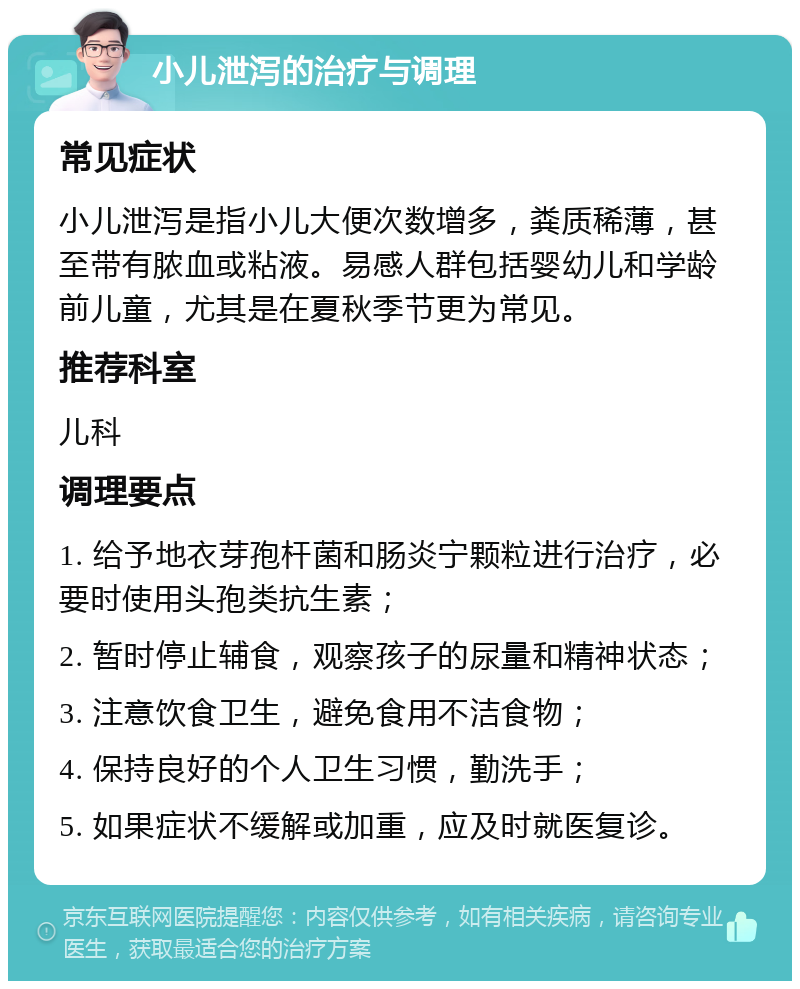 小儿泄泻的治疗与调理 常见症状 小儿泄泻是指小儿大便次数增多，粪质稀薄，甚至带有脓血或粘液。易感人群包括婴幼儿和学龄前儿童，尤其是在夏秋季节更为常见。 推荐科室 儿科 调理要点 1. 给予地衣芽孢杆菌和肠炎宁颗粒进行治疗，必要时使用头孢类抗生素； 2. 暂时停止辅食，观察孩子的尿量和精神状态； 3. 注意饮食卫生，避免食用不洁食物； 4. 保持良好的个人卫生习惯，勤洗手； 5. 如果症状不缓解或加重，应及时就医复诊。