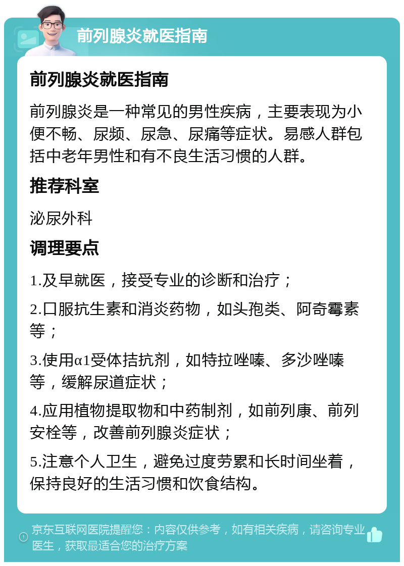 前列腺炎就医指南 前列腺炎就医指南 前列腺炎是一种常见的男性疾病，主要表现为小便不畅、尿频、尿急、尿痛等症状。易感人群包括中老年男性和有不良生活习惯的人群。 推荐科室 泌尿外科 调理要点 1.及早就医，接受专业的诊断和治疗； 2.口服抗生素和消炎药物，如头孢类、阿奇霉素等； 3.使用α1受体拮抗剂，如特拉唑嗪、多沙唑嗪等，缓解尿道症状； 4.应用植物提取物和中药制剂，如前列康、前列安栓等，改善前列腺炎症状； 5.注意个人卫生，避免过度劳累和长时间坐着，保持良好的生活习惯和饮食结构。