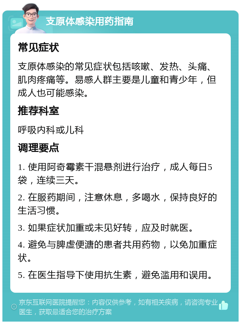 支原体感染用药指南 常见症状 支原体感染的常见症状包括咳嗽、发热、头痛、肌肉疼痛等。易感人群主要是儿童和青少年，但成人也可能感染。 推荐科室 呼吸内科或儿科 调理要点 1. 使用阿奇霉素干混悬剂进行治疗，成人每日5袋，连续三天。 2. 在服药期间，注意休息，多喝水，保持良好的生活习惯。 3. 如果症状加重或未见好转，应及时就医。 4. 避免与脾虚便溏的患者共用药物，以免加重症状。 5. 在医生指导下使用抗生素，避免滥用和误用。