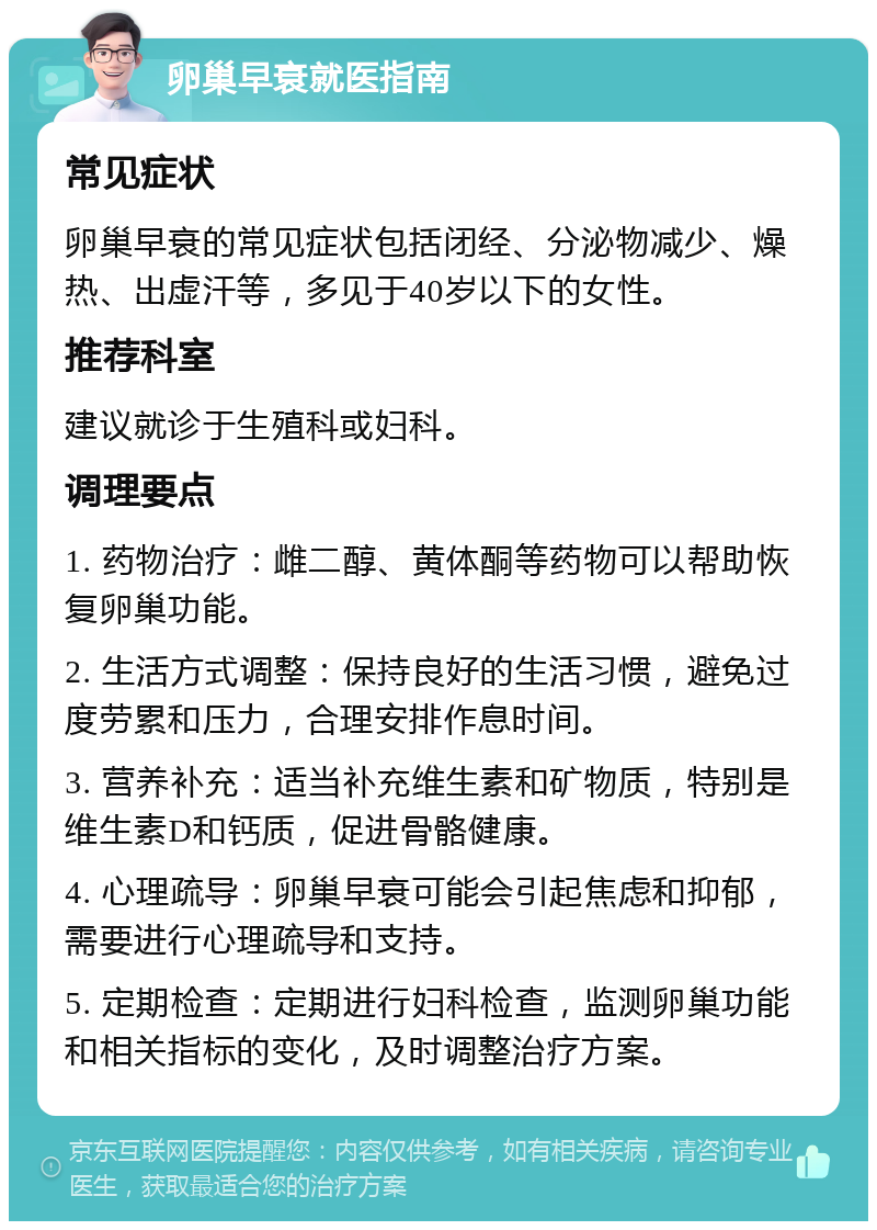 卵巢早衰就医指南 常见症状 卵巢早衰的常见症状包括闭经、分泌物减少、燥热、出虚汗等，多见于40岁以下的女性。 推荐科室 建议就诊于生殖科或妇科。 调理要点 1. 药物治疗：雌二醇、黄体酮等药物可以帮助恢复卵巢功能。 2. 生活方式调整：保持良好的生活习惯，避免过度劳累和压力，合理安排作息时间。 3. 营养补充：适当补充维生素和矿物质，特别是维生素D和钙质，促进骨骼健康。 4. 心理疏导：卵巢早衰可能会引起焦虑和抑郁，需要进行心理疏导和支持。 5. 定期检查：定期进行妇科检查，监测卵巢功能和相关指标的变化，及时调整治疗方案。