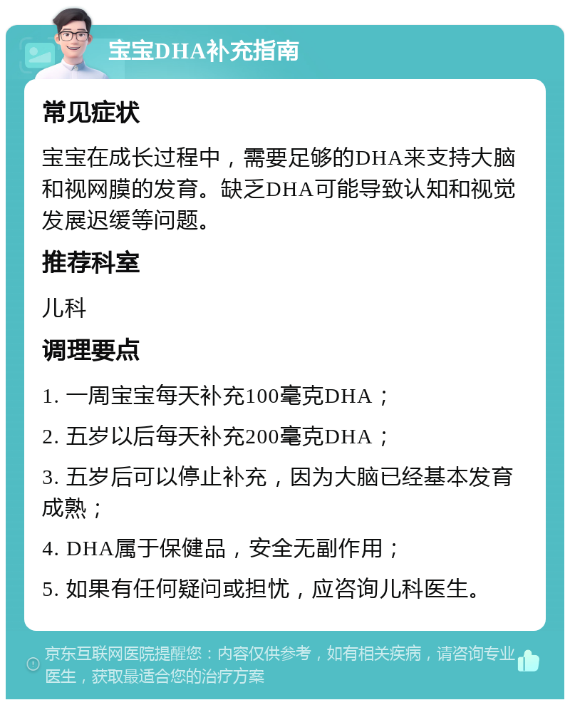 宝宝DHA补充指南 常见症状 宝宝在成长过程中，需要足够的DHA来支持大脑和视网膜的发育。缺乏DHA可能导致认知和视觉发展迟缓等问题。 推荐科室 儿科 调理要点 1. 一周宝宝每天补充100毫克DHA； 2. 五岁以后每天补充200毫克DHA； 3. 五岁后可以停止补充，因为大脑已经基本发育成熟； 4. DHA属于保健品，安全无副作用； 5. 如果有任何疑问或担忧，应咨询儿科医生。