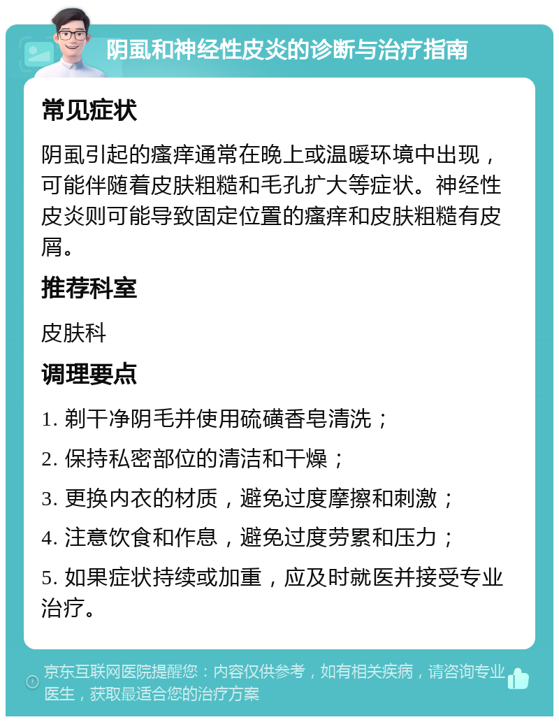 阴虱和神经性皮炎的诊断与治疗指南 常见症状 阴虱引起的瘙痒通常在晚上或温暖环境中出现，可能伴随着皮肤粗糙和毛孔扩大等症状。神经性皮炎则可能导致固定位置的瘙痒和皮肤粗糙有皮屑。 推荐科室 皮肤科 调理要点 1. 剃干净阴毛并使用硫磺香皂清洗； 2. 保持私密部位的清洁和干燥； 3. 更换内衣的材质，避免过度摩擦和刺激； 4. 注意饮食和作息，避免过度劳累和压力； 5. 如果症状持续或加重，应及时就医并接受专业治疗。