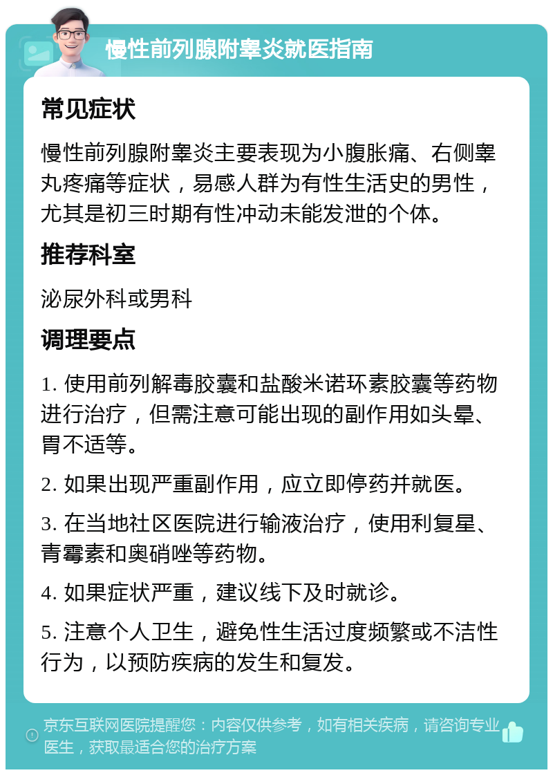 慢性前列腺附睾炎就医指南 常见症状 慢性前列腺附睾炎主要表现为小腹胀痛、右侧睾丸疼痛等症状，易感人群为有性生活史的男性，尤其是初三时期有性冲动未能发泄的个体。 推荐科室 泌尿外科或男科 调理要点 1. 使用前列解毒胶囊和盐酸米诺环素胶囊等药物进行治疗，但需注意可能出现的副作用如头晕、胃不适等。 2. 如果出现严重副作用，应立即停药并就医。 3. 在当地社区医院进行输液治疗，使用利复星、青霉素和奥硝唑等药物。 4. 如果症状严重，建议线下及时就诊。 5. 注意个人卫生，避免性生活过度频繁或不洁性行为，以预防疾病的发生和复发。