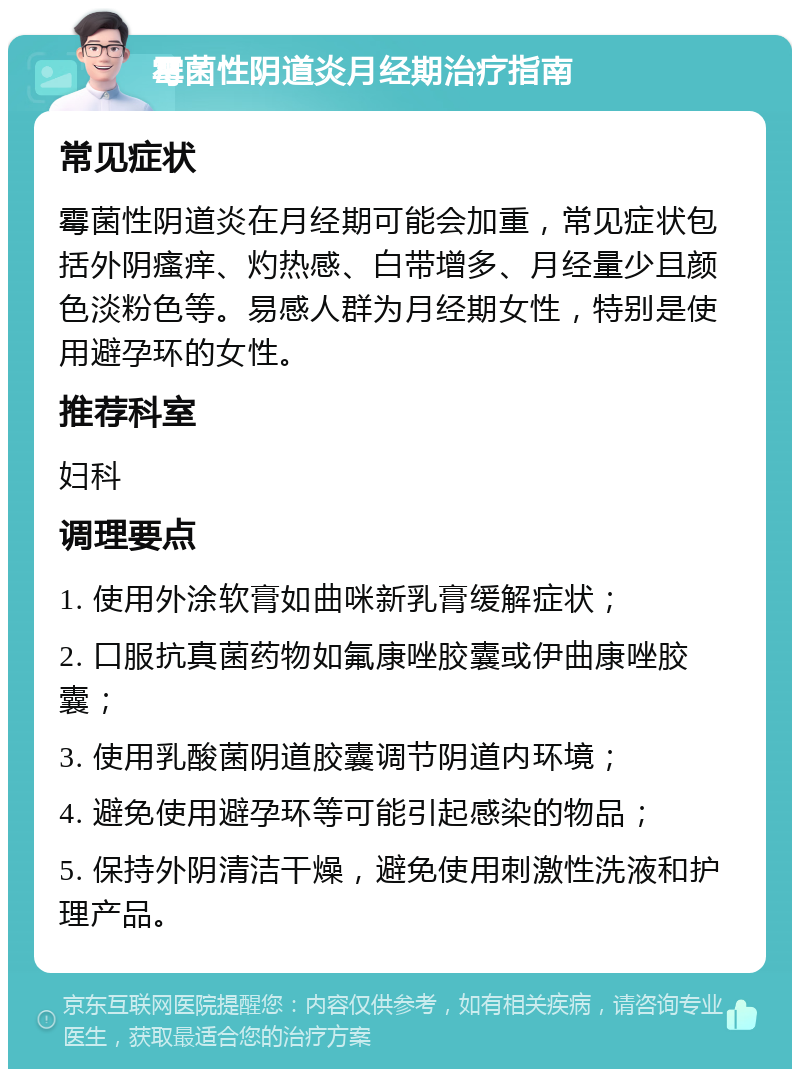 霉菌性阴道炎月经期治疗指南 常见症状 霉菌性阴道炎在月经期可能会加重，常见症状包括外阴瘙痒、灼热感、白带增多、月经量少且颜色淡粉色等。易感人群为月经期女性，特别是使用避孕环的女性。 推荐科室 妇科 调理要点 1. 使用外涂软膏如曲咪新乳膏缓解症状； 2. 口服抗真菌药物如氟康唑胶囊或伊曲康唑胶囊； 3. 使用乳酸菌阴道胶囊调节阴道内环境； 4. 避免使用避孕环等可能引起感染的物品； 5. 保持外阴清洁干燥，避免使用刺激性洗液和护理产品。