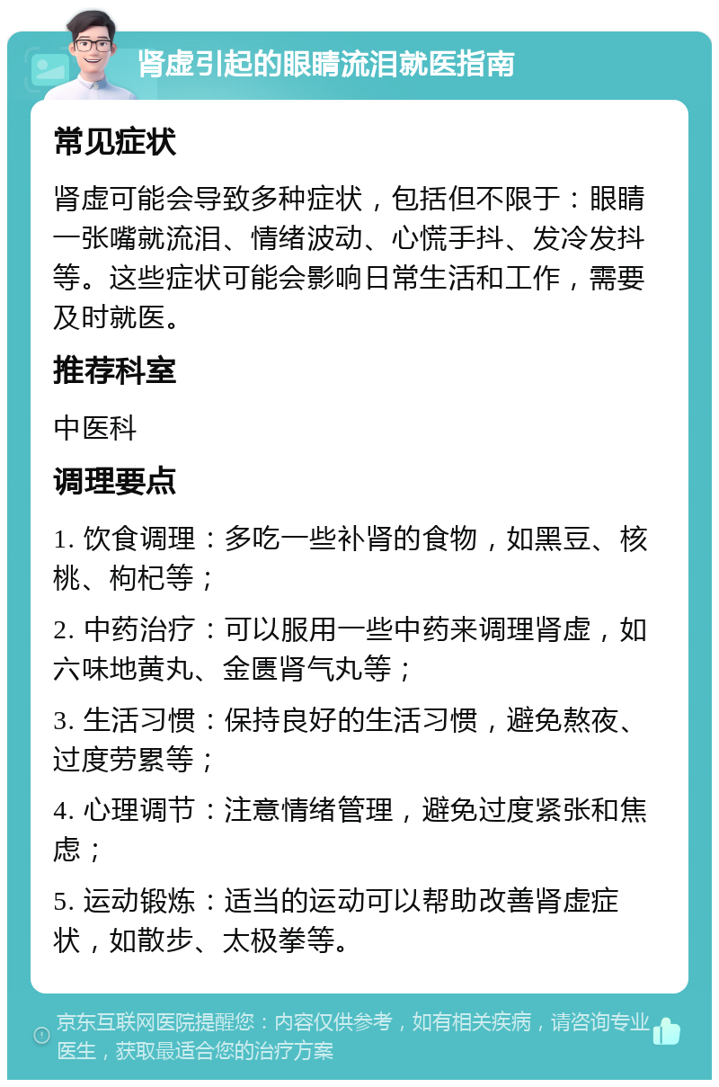 肾虚引起的眼睛流泪就医指南 常见症状 肾虚可能会导致多种症状，包括但不限于：眼睛一张嘴就流泪、情绪波动、心慌手抖、发冷发抖等。这些症状可能会影响日常生活和工作，需要及时就医。 推荐科室 中医科 调理要点 1. 饮食调理：多吃一些补肾的食物，如黑豆、核桃、枸杞等； 2. 中药治疗：可以服用一些中药来调理肾虚，如六味地黄丸、金匮肾气丸等； 3. 生活习惯：保持良好的生活习惯，避免熬夜、过度劳累等； 4. 心理调节：注意情绪管理，避免过度紧张和焦虑； 5. 运动锻炼：适当的运动可以帮助改善肾虚症状，如散步、太极拳等。