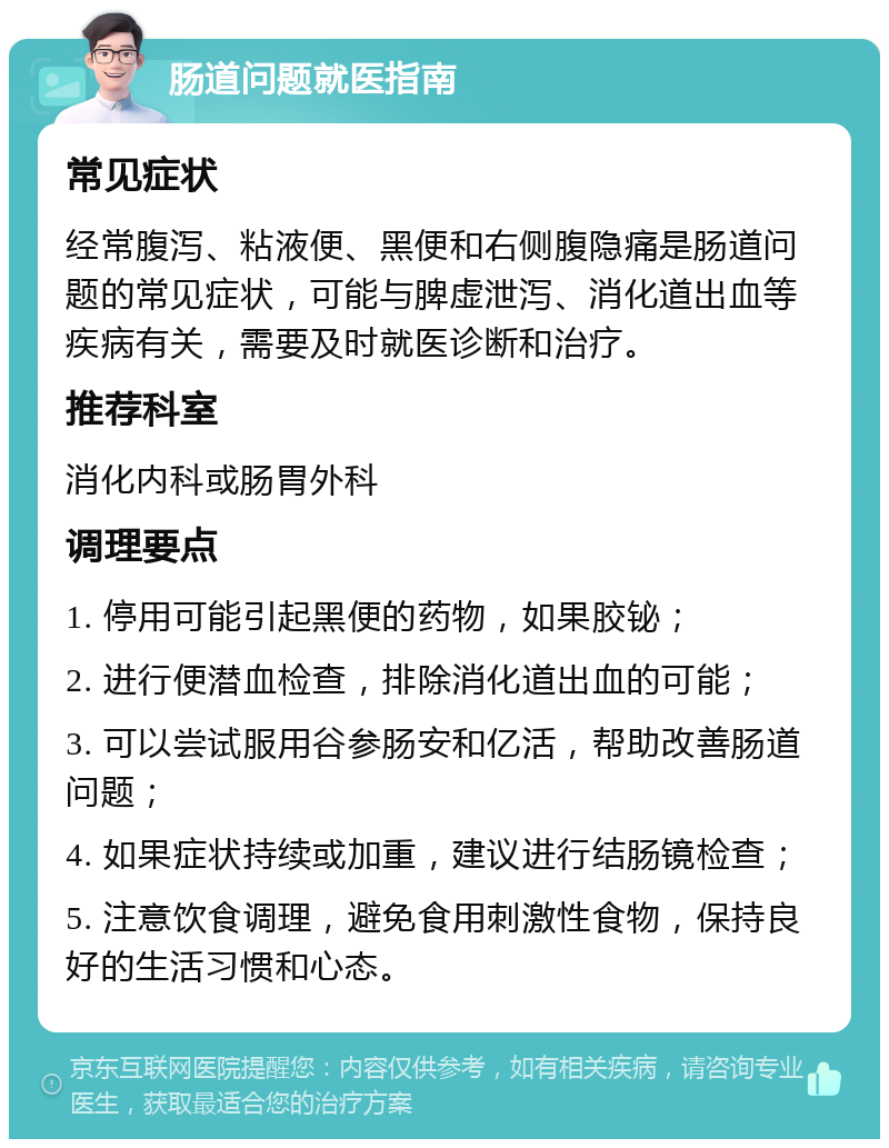 肠道问题就医指南 常见症状 经常腹泻、粘液便、黑便和右侧腹隐痛是肠道问题的常见症状，可能与脾虚泄泻、消化道出血等疾病有关，需要及时就医诊断和治疗。 推荐科室 消化内科或肠胃外科 调理要点 1. 停用可能引起黑便的药物，如果胶铋； 2. 进行便潜血检查，排除消化道出血的可能； 3. 可以尝试服用谷参肠安和亿活，帮助改善肠道问题； 4. 如果症状持续或加重，建议进行结肠镜检查； 5. 注意饮食调理，避免食用刺激性食物，保持良好的生活习惯和心态。