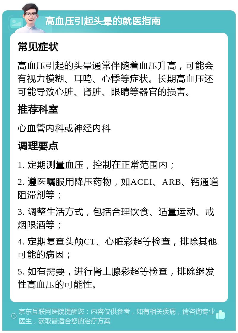 高血压引起头晕的就医指南 常见症状 高血压引起的头晕通常伴随着血压升高，可能会有视力模糊、耳鸣、心悸等症状。长期高血压还可能导致心脏、肾脏、眼睛等器官的损害。 推荐科室 心血管内科或神经内科 调理要点 1. 定期测量血压，控制在正常范围内； 2. 遵医嘱服用降压药物，如ACEI、ARB、钙通道阻滞剂等； 3. 调整生活方式，包括合理饮食、适量运动、戒烟限酒等； 4. 定期复查头颅CT、心脏彩超等检查，排除其他可能的病因； 5. 如有需要，进行肾上腺彩超等检查，排除继发性高血压的可能性。