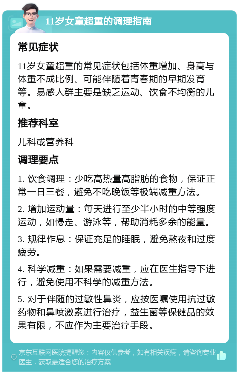 11岁女童超重的调理指南 常见症状 11岁女童超重的常见症状包括体重增加、身高与体重不成比例、可能伴随着青春期的早期发育等。易感人群主要是缺乏运动、饮食不均衡的儿童。 推荐科室 儿科或营养科 调理要点 1. 饮食调理：少吃高热量高脂肪的食物，保证正常一日三餐，避免不吃晚饭等极端减重方法。 2. 增加运动量：每天进行至少半小时的中等强度运动，如慢走、游泳等，帮助消耗多余的能量。 3. 规律作息：保证充足的睡眠，避免熬夜和过度疲劳。 4. 科学减重：如果需要减重，应在医生指导下进行，避免使用不科学的减重方法。 5. 对于伴随的过敏性鼻炎，应按医嘱使用抗过敏药物和鼻喷激素进行治疗，益生菌等保健品的效果有限，不应作为主要治疗手段。