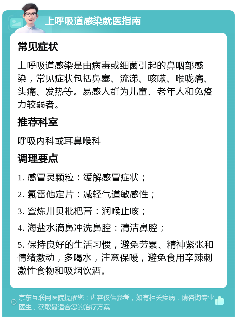 上呼吸道感染就医指南 常见症状 上呼吸道感染是由病毒或细菌引起的鼻咽部感染，常见症状包括鼻塞、流涕、咳嗽、喉咙痛、头痛、发热等。易感人群为儿童、老年人和免疫力较弱者。 推荐科室 呼吸内科或耳鼻喉科 调理要点 1. 感冒灵颗粒：缓解感冒症状； 2. 氯雷他定片：减轻气道敏感性； 3. 蜜炼川贝枇杷膏：润喉止咳； 4. 海盐水滴鼻冲洗鼻腔：清洁鼻腔； 5. 保持良好的生活习惯，避免劳累、精神紧张和情绪激动，多喝水，注意保暖，避免食用辛辣刺激性食物和吸烟饮酒。