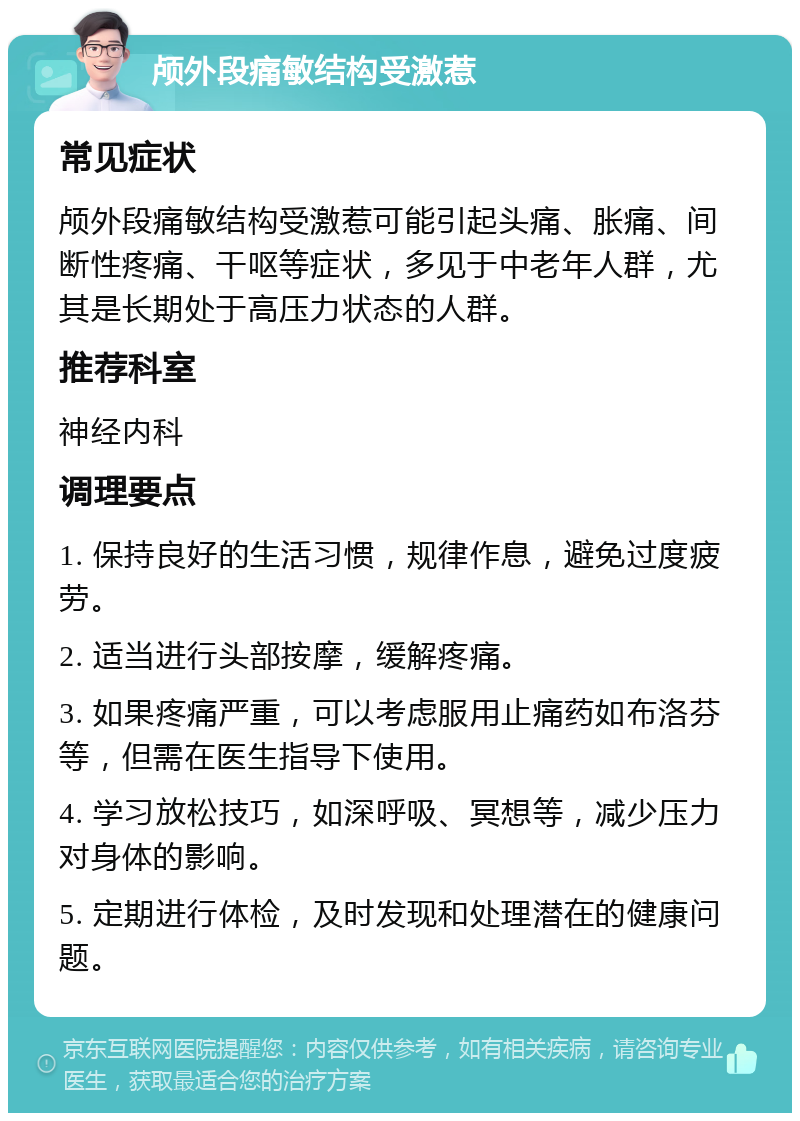 颅外段痛敏结构受激惹 常见症状 颅外段痛敏结构受激惹可能引起头痛、胀痛、间断性疼痛、干呕等症状，多见于中老年人群，尤其是长期处于高压力状态的人群。 推荐科室 神经内科 调理要点 1. 保持良好的生活习惯，规律作息，避免过度疲劳。 2. 适当进行头部按摩，缓解疼痛。 3. 如果疼痛严重，可以考虑服用止痛药如布洛芬等，但需在医生指导下使用。 4. 学习放松技巧，如深呼吸、冥想等，减少压力对身体的影响。 5. 定期进行体检，及时发现和处理潜在的健康问题。