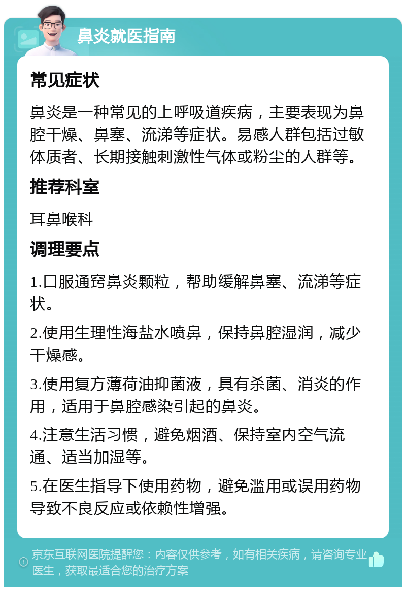 鼻炎就医指南 常见症状 鼻炎是一种常见的上呼吸道疾病，主要表现为鼻腔干燥、鼻塞、流涕等症状。易感人群包括过敏体质者、长期接触刺激性气体或粉尘的人群等。 推荐科室 耳鼻喉科 调理要点 1.口服通窍鼻炎颗粒，帮助缓解鼻塞、流涕等症状。 2.使用生理性海盐水喷鼻，保持鼻腔湿润，减少干燥感。 3.使用复方薄荷油抑菌液，具有杀菌、消炎的作用，适用于鼻腔感染引起的鼻炎。 4.注意生活习惯，避免烟酒、保持室内空气流通、适当加湿等。 5.在医生指导下使用药物，避免滥用或误用药物导致不良反应或依赖性增强。