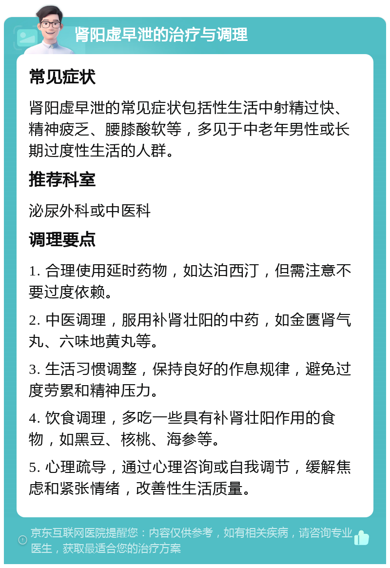 肾阳虚早泄的治疗与调理 常见症状 肾阳虚早泄的常见症状包括性生活中射精过快、精神疲乏、腰膝酸软等，多见于中老年男性或长期过度性生活的人群。 推荐科室 泌尿外科或中医科 调理要点 1. 合理使用延时药物，如达泊西汀，但需注意不要过度依赖。 2. 中医调理，服用补肾壮阳的中药，如金匮肾气丸、六味地黄丸等。 3. 生活习惯调整，保持良好的作息规律，避免过度劳累和精神压力。 4. 饮食调理，多吃一些具有补肾壮阳作用的食物，如黑豆、核桃、海参等。 5. 心理疏导，通过心理咨询或自我调节，缓解焦虑和紧张情绪，改善性生活质量。