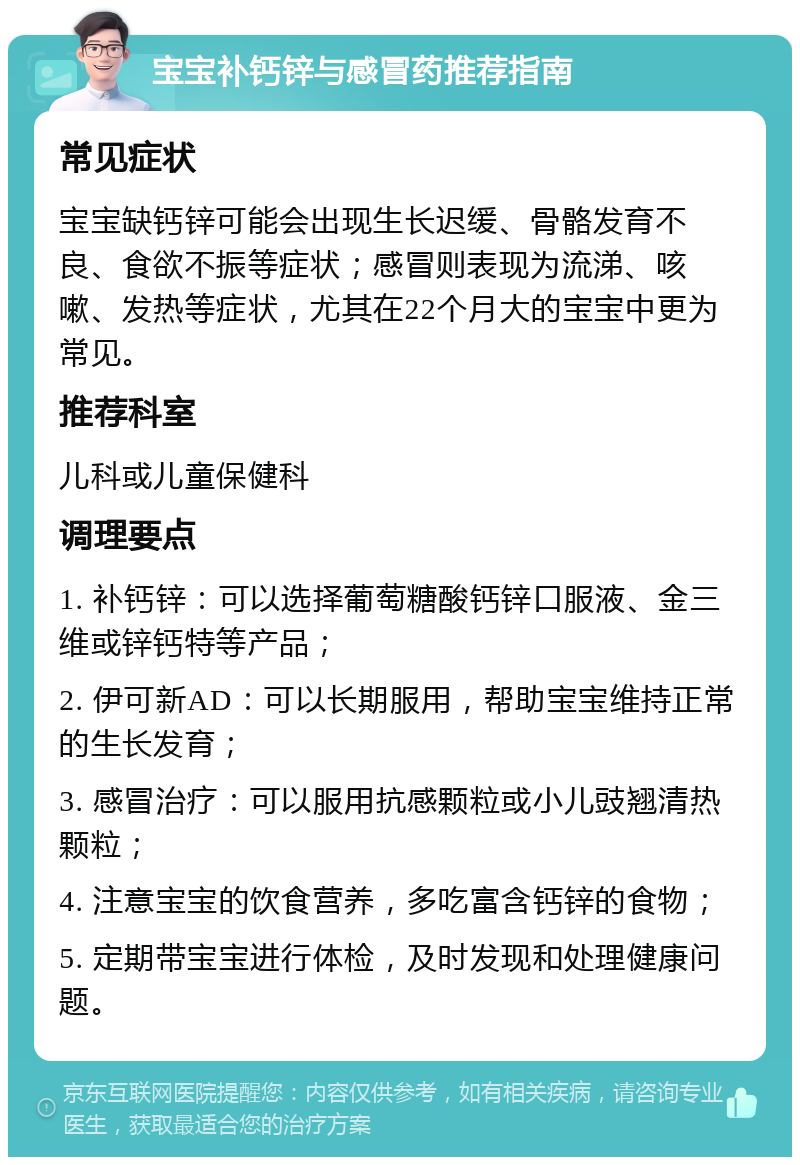 宝宝补钙锌与感冒药推荐指南 常见症状 宝宝缺钙锌可能会出现生长迟缓、骨骼发育不良、食欲不振等症状；感冒则表现为流涕、咳嗽、发热等症状，尤其在22个月大的宝宝中更为常见。 推荐科室 儿科或儿童保健科 调理要点 1. 补钙锌：可以选择葡萄糖酸钙锌口服液、金三维或锌钙特等产品； 2. 伊可新AD：可以长期服用，帮助宝宝维持正常的生长发育； 3. 感冒治疗：可以服用抗感颗粒或小儿豉翘清热颗粒； 4. 注意宝宝的饮食营养，多吃富含钙锌的食物； 5. 定期带宝宝进行体检，及时发现和处理健康问题。