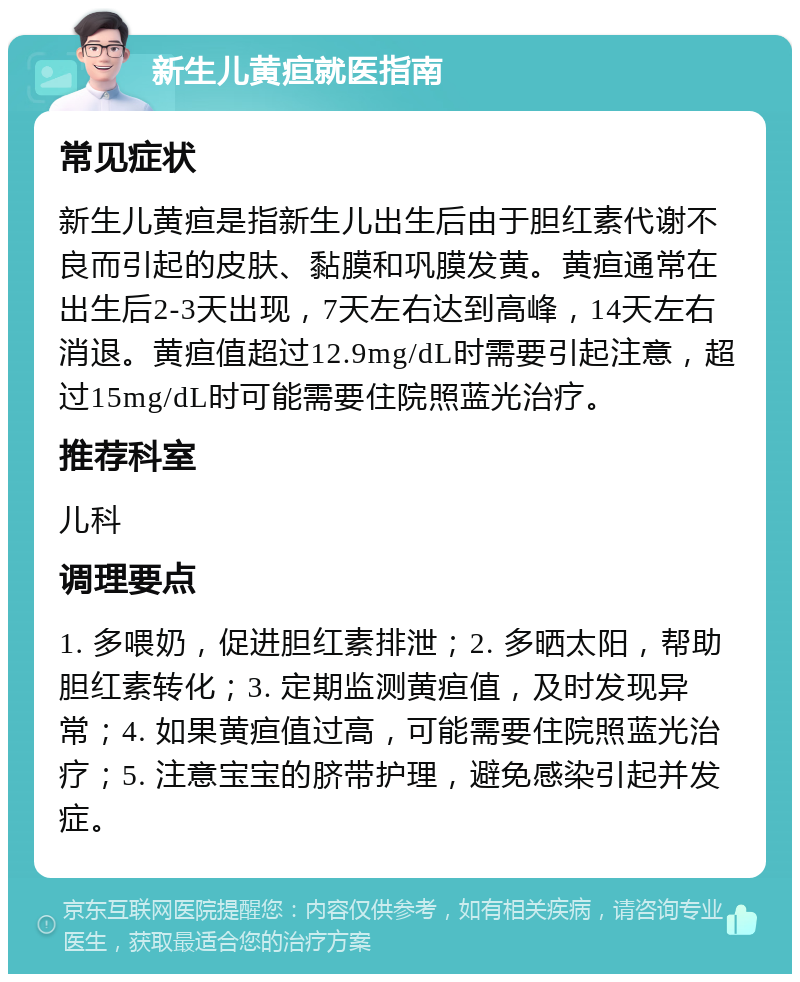 新生儿黄疸就医指南 常见症状 新生儿黄疸是指新生儿出生后由于胆红素代谢不良而引起的皮肤、黏膜和巩膜发黄。黄疸通常在出生后2-3天出现，7天左右达到高峰，14天左右消退。黄疸值超过12.9mg/dL时需要引起注意，超过15mg/dL时可能需要住院照蓝光治疗。 推荐科室 儿科 调理要点 1. 多喂奶，促进胆红素排泄；2. 多晒太阳，帮助胆红素转化；3. 定期监测黄疸值，及时发现异常；4. 如果黄疸值过高，可能需要住院照蓝光治疗；5. 注意宝宝的脐带护理，避免感染引起并发症。