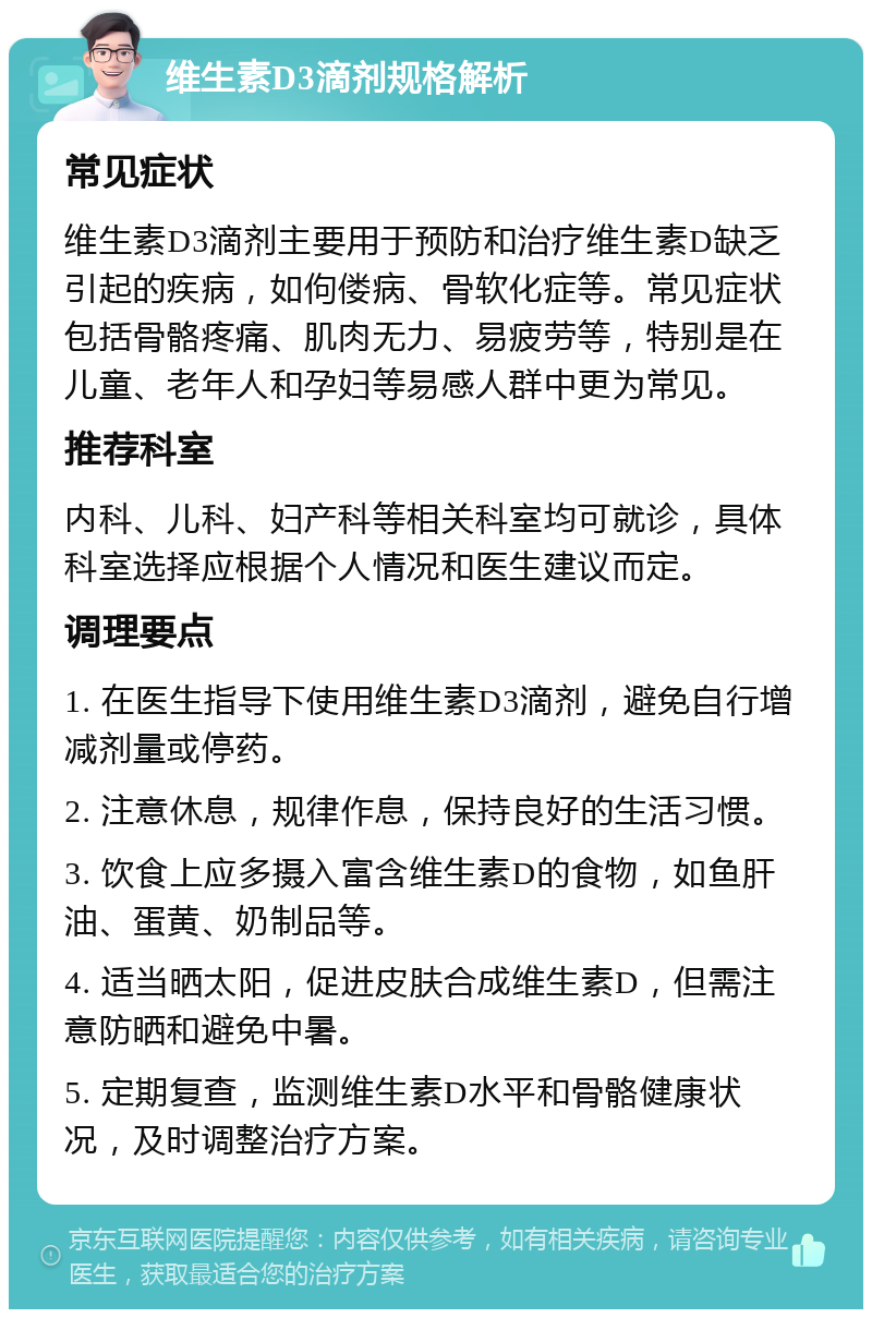 维生素D3滴剂规格解析 常见症状 维生素D3滴剂主要用于预防和治疗维生素D缺乏引起的疾病，如佝偻病、骨软化症等。常见症状包括骨骼疼痛、肌肉无力、易疲劳等，特别是在儿童、老年人和孕妇等易感人群中更为常见。 推荐科室 内科、儿科、妇产科等相关科室均可就诊，具体科室选择应根据个人情况和医生建议而定。 调理要点 1. 在医生指导下使用维生素D3滴剂，避免自行增减剂量或停药。 2. 注意休息，规律作息，保持良好的生活习惯。 3. 饮食上应多摄入富含维生素D的食物，如鱼肝油、蛋黄、奶制品等。 4. 适当晒太阳，促进皮肤合成维生素D，但需注意防晒和避免中暑。 5. 定期复查，监测维生素D水平和骨骼健康状况，及时调整治疗方案。