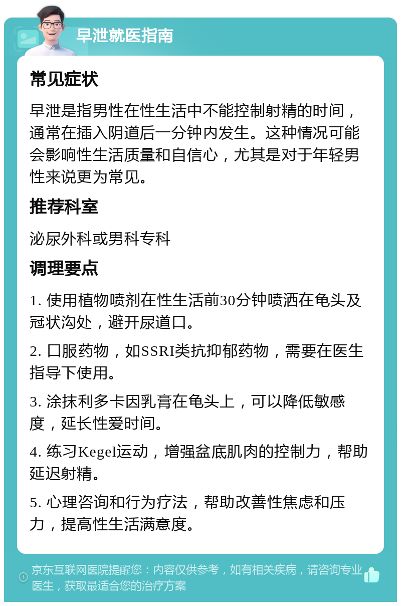 早泄就医指南 常见症状 早泄是指男性在性生活中不能控制射精的时间，通常在插入阴道后一分钟内发生。这种情况可能会影响性生活质量和自信心，尤其是对于年轻男性来说更为常见。 推荐科室 泌尿外科或男科专科 调理要点 1. 使用植物喷剂在性生活前30分钟喷洒在龟头及冠状沟处，避开尿道口。 2. 口服药物，如SSRI类抗抑郁药物，需要在医生指导下使用。 3. 涂抹利多卡因乳膏在龟头上，可以降低敏感度，延长性爱时间。 4. 练习Kegel运动，增强盆底肌肉的控制力，帮助延迟射精。 5. 心理咨询和行为疗法，帮助改善性焦虑和压力，提高性生活满意度。