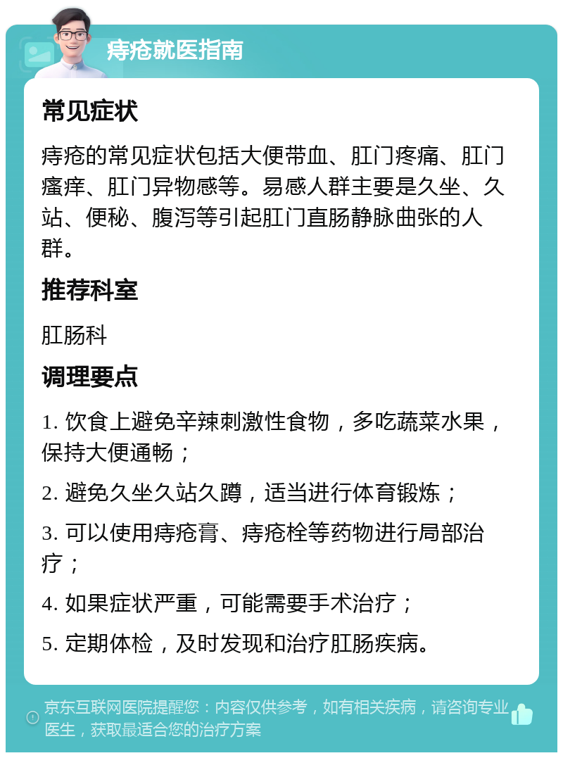 痔疮就医指南 常见症状 痔疮的常见症状包括大便带血、肛门疼痛、肛门瘙痒、肛门异物感等。易感人群主要是久坐、久站、便秘、腹泻等引起肛门直肠静脉曲张的人群。 推荐科室 肛肠科 调理要点 1. 饮食上避免辛辣刺激性食物，多吃蔬菜水果，保持大便通畅； 2. 避免久坐久站久蹲，适当进行体育锻炼； 3. 可以使用痔疮膏、痔疮栓等药物进行局部治疗； 4. 如果症状严重，可能需要手术治疗； 5. 定期体检，及时发现和治疗肛肠疾病。