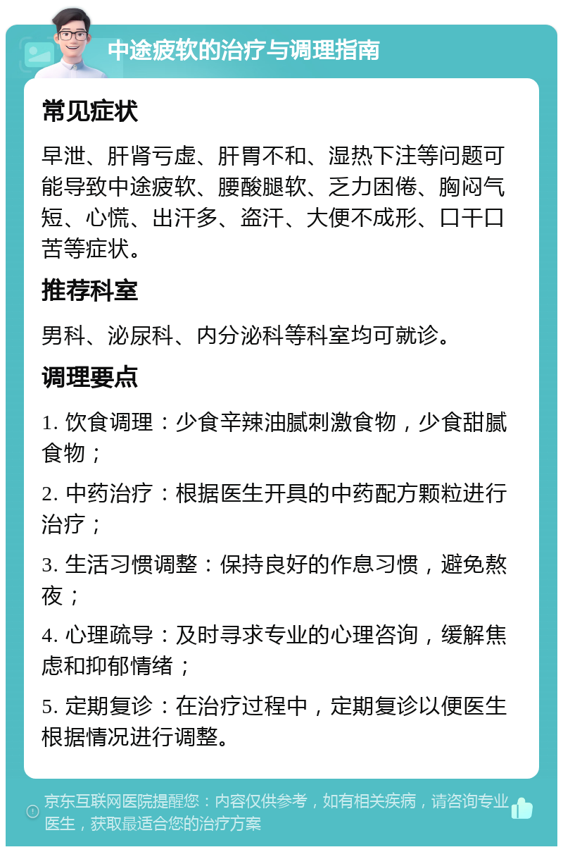 中途疲软的治疗与调理指南 常见症状 早泄、肝肾亏虚、肝胃不和、湿热下注等问题可能导致中途疲软、腰酸腿软、乏力困倦、胸闷气短、心慌、出汗多、盗汗、大便不成形、口干口苦等症状。 推荐科室 男科、泌尿科、内分泌科等科室均可就诊。 调理要点 1. 饮食调理：少食辛辣油腻刺激食物，少食甜腻食物； 2. 中药治疗：根据医生开具的中药配方颗粒进行治疗； 3. 生活习惯调整：保持良好的作息习惯，避免熬夜； 4. 心理疏导：及时寻求专业的心理咨询，缓解焦虑和抑郁情绪； 5. 定期复诊：在治疗过程中，定期复诊以便医生根据情况进行调整。